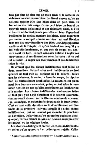 ZENON. 311 
font pas plus de bien que de mal ; ainsi ni la santé ni les 
richesses ne sont pas un bien. Ils disent encore qu'on ne 
doit pas appeler Mm une chose dont on peut 'faire un 
bon et un mauvais usage. Or on peut faire un bon et un 
mauvais usage de la santé et des richesses; ainsi, ni l'un 
ni l'autre ne doivent passer pour être un bien. Cependant 
Po6idonius les met au nombre des biens, ils ne regardent 
pas même la volupté comme un bien, suivant Héeaton 
dans son dii-neuvième livre des Bien» , et Chrvsippe dans 
son livre de la Volupté; m qu'ils fondent sur ce qu'il y a 
des voluptés honteuses, et que rien de ce qui est hon­teux 
n'est un bien. Us font consister l'utilité à régler ses 
mouvements et ses démarches selon la vertu ; et ce qui 
est nuisible, à régler ses mouvements et ses démarches 
selon le vice. 
Ils croient que les choses indifférentes sont.telles de 
deux manières. D'abord elles sont indifférentes en tant 
qu'elles ne font rien au bonheur ni à la misère, telles 
que les richessesf la santé, la force de corps, la réputa­tion, 
et autres choses semblables. La raison en est qu'on 
peut être heureux sans elles, puisque c'est selon la ma­nière 
dont on en use qu'elles contribuent au bonheur ou 
à la misère. Les choses indifférentes sont encore telles 
en tant qu'il y en a qui n'excitent ni le désir ni l'aversion, 
comme serait d'avoir sur la tête un nombre de cheveux 
égal ou inégal f et d'étendre le doigt ou de le tenir fermé. 
C'est en quoi cette dernière sorte d'indifférence est dis­tincte 
de la première 9 suivant laquelle il y a des choses 
indifférentes, qui ne laissent pas d'exciter le penchant 
ou l'aversion. De là vient qu'on en préfère quelques unes, 
quoique, par les mêmes raisons, on devrait aussi préférer 
les autres, ou les négliger toutes. 
Les stoïciens distinguent encore les choses indifférentes 
en celles qu'on approuve f et celles qu'on rejette. Celles 
* Nous préférons les expressions approuver et rejeter, justifiées par la 
 