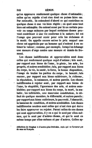 313 ZENON. 
qu'on approuve renferment quelque-chose d'estimable; 
celles qu'on rejette nfont rien dont on puisse faire cas. 
Par êilimabkf ils entendent d'abord ce qui contribue en 
quelque chose à une vie bien réglée ; en quel sens tout 
bien est estimable. On entend aussi par là un certain pou­voir 
ou usage mitoyen par lequel certaines choses peu­vent 
contribuer à une vie conforme à la nature ; tel est 
l'usage que peuvent a^oir pour cela les richesses et 
la santé. On appelle encore utime le pris auquel une 
chose est appréciée par un homme qui s'entend à es es­timer 
la valeur; comme, par exemple, lorsqu'on échange 
une mesure d'orge contre une mesure et demie de fro­ment. 
Les choses indifférentes et approuvables sont donc 
celles qui renferment quelque sujet d'estime ; tels sont, 
par rapport aux biens de Famé, le génie, les arts, les 
progrès, et autres semblables ; tels, par rapportaux biens 
du corps, la vie, la santé, la force, la bonne disposition, 
l'usage de toutes les parties du corps, la beauté ; tels 
encore, par rapport aux biens extérieurs, la ^richesse, 
la réputation, la naissance, et autres pareils. Les choses 
indifférentes à rejeter sont, par rapport aux Mens de 
Famé, la- stupidité, l'ignorance des arts, et autres sem­blables 
; par rapport aux biens du corps, la mort, la ma­ladie, 
les infirmités, une mauvaise constitution, le dé­faut 
de quelque membre, la difformité, et autres pareils ; 
par rapport aux biens extérieurs, la pauvreté, l'obscurité, 
la bassesse de condition, et autres semblables. Les choses 
indifférentes neutres sont celles qui n'ont rien qui doive 
les faire approuver ou rejeter. Parmi celles de ces choses 
qui sont approuvables, il y en a qui le sont par elles-mê­mes, 
qui le sont par d'autres choses, et qui le sont en 
même temps par elles-mêmes et par d'autres. Celles ap-déiaitloa 
de Dingèiie I d'autres plus littérales, mais qui ne formeut pat 
de sens en frjtsçais. 
 