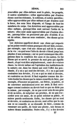 ZÉBfOM. 313 
prouvables par elles-mêmes sont le génie, les progrès, 
et autres semblables ; celles approuvantes par d'autres 
choses sont les richesses, la noblesse, et autres pareilles; 
celles approuvables par elles-mêmes et par- d'autres sont 
la force, des sens bien disposés, et l'usage de tous les 
membres du corps." Ces dernières sont approuvables par 
elles-mêmes, parcequ'elles sont suivant l'ordre de la 
nature;' elles sont aussi approuvables par d'autres cho­ses 
, parcequ'elles ne procurent pas peu 'd'utilité. Il en 
est de même, dans un sens contraire, des choses qu'on 
rejette. ' 
Les stoïciens appellent devoir une chose qui emporte 
qu'on puisse rendre raison pourquoi elle est faite, comme, 
par exemple,-que c'est une chose qui suit de la- nature 
de la vie : en quel sens l'idée de devoir s'étend jusqu'aux 
plantes et aux animaux ; car on peut remarquer des obli­gations 
dans la condition des unes et des autres. Ce fut 
Zenon qui se servit le premier du mot grec qui signifie 
dmoir, et qui veut dire originairement, venir de crr laines 
ekmes. Le devoir même est l'opération des institutions de 
la nature; car, dans les choses qui sont l'effet des pen­chants 
,• il y en a qui sont des devoirs, il y en a qui sont 
contraires aux devoirs, il y en a qui ne sont ni devoirs-, 
ni contraires au devoir. Il faut regarder comme des de­voirs 
toutes les choses que la raison conseille de faire, par 
exemple, d'honorer ses parents, ses frères, sa patrie, et 
de converser amicalement avec ses amis. Il faut envi­sager 
comme contraire au devoir tout ce que ne dicte pas 
la raison, par exemple, de ne pas avoir soin de son père 
et de sa mèrei de mépriser ses proches, de ne pas s'ac­corder 
avec ses amis, de ne point estimer sa patrie, et 
autres pareils sentiments. Enfin, les choses qui ne sont 
ni devoirs, ni contraires au devoir, sont celles que la rai­son 
ni ne conseille ni ne dissuade de faire, comme de 
ramasser une paille, de tenir une plume, une brosse et 
autres choses semblables. Outre cela, il y a des devoirs 
27 
 