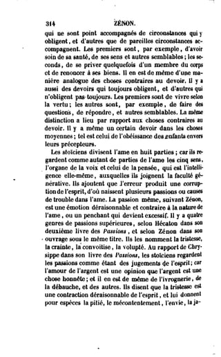 314 ZENON, 
qui ne sont point accompagnés de circonstances qui y 
obligent , et d'autres que de pareilles circonstances ac­compagnent. 
Les premiers sont, par exemple, d'avoir 
soin de sa santé, de ses sens et autres semblables ; les se­conds 
, de se priver quelquefois d'un membre du corps 
et de renoncer à ses biens. 11 en est de même d'une ma­nière 
analogue des choses contraires au devoir» 11 y a 
aussi des devoirs qui toujours obligent, et d'autres qui 
n'obligent pas* toujours. Les premiers sont de vivre selon 
la vertu; les autres sont, par exemple, de faire des 
questions, de répondre, et autres semblables. La même 
distinction a lieu par rapport aux choses contraires an 
devoir. Il y a même un certain devoir dans les choses 
moyennes ; tel est celui de l'obéissance des enfants envers 
leurs précepteurs. 
Les stoïciens divisent l'ame en huit parties ; car ils m-gardent 
comme autant de parties de l'ame les cinq sens, 
l'organe de la voix et celui de la pensée, qui est l'intelli­gence 
elle-même, auxquelles ils joignent la faculté gé~ 
nérative. lis ajoutent que J'er-reur produit une corrup­tion 
de l'esprit, d'où naissent plusieurs passions ou causes 
de trouble dans l'ame. La passion même, suivant Zenon, 
est une émotion déraisonnable et contraire à la nature de 
Famé f ou un penchant qui devient excessif. 11 y a quatre 
genres de passions supérieures, selon Hécaton dans son 
deuxième livre des Passions , et selon Zenon dans son 
' ouvrage sous le même titre. Ils les nomment la tristesse, 
la crainte, la convoitise, la volupté. Au rapport de Cbry-sippe 
dans son livre des Panions, les stoïciens regardée! 
les passions comme étant des jugements 4e l'esprit; car 
l'amour de l'argent est une opinion que l'argent est use 
chose honnête; et il en est.de même de rivrognerie, de 
la débauche, et des autres. Ils disent que la tristesse est 
une contraction déraisonnable de l'esprit, et lui donnent 
pour espèces la pitié, le mécontentement, l'envie, laja- 
 