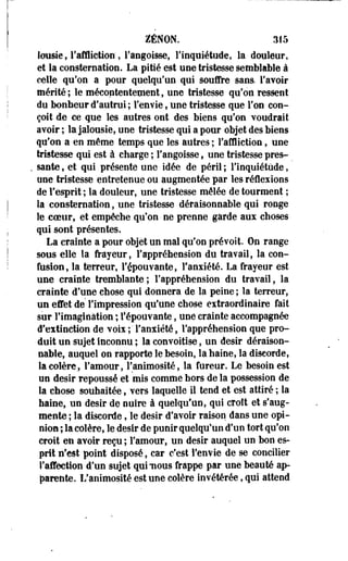 ZENON. 315 
lousie, l'affliction, l'angoisse, l'inquiétude, la douleur, 
et la consternation. La pitié est une tristesse semblable à 
celle qu'on a pour quelqu'un qui soufre sans, l'avoir 
mérité ; le mécontentement, une tristesse qu'on ressent 
du bonheur d'autrui; l'envie, une tristesse que l'on con­çoit 
de ce que les autres ont des biens qu'on voudrait 
avoir ; la jalousie, une tristesse qui a pour objet des biens 
qu'on a en même temps que les autres ; l'affliction, une 
tristesse qui est à charge ; l'angoisse, une tristesse pres­sante 
, et qui présente une idée de péril ; l'inquiétude, 
une tristesse entretenue ou augmentée par les réflexions 
de l'esprit ; la douleur, une tristesse mêlée de tourment ; 
la consternation, une tristesse déraisonnable qui ronge 
le coeur, et empêche qu'on ne prenne garde aux choses 
qui sont présentes. 
La crainte a pour objet un mal qu'on prévoit. On range 
sous elle la frayeur, l'appréhension du travail, la con­fusion, 
la terreur, l'épouvante, l'anxiété. La frayeur est 
une crainte tremblante; l'appréhension du travail, la 
crainte d'une chose qui donnera de la peine ; la terreur, 
un effet de" Fimpression qu'une chose extraordinaire fait 
sur l'imagination ; l'épouvante, une crainte accompagnée 
d'extinction de voix ;' l'anxiété, l'appréhension que pro­duit 
un sujet inconnu ; la convoitise, un désir déraison­nable, 
auquel on rapporte le besoin, la haine, la discorde, 
la colère, l'amour, l'animosité, la fureur. Le besoin est 
un désir repoussé et mis comme hors de la possession de 
la chose souhaitée, vers laquelle il tend et est attiré ; la 
haine, un désir de nuire à quelqu'un, qui croît et s'aug­mente 
; la discorde, le désir d'avoir raison dans une opi­nion 
; la colère, le désir de punir quelqu'un d'un tort qu'on 
croit en avoir reçu ; l'amour, un désir auquel un bon es­prit 
n'est point disposé, car c'est Fenvie de se concilier 
l'affection d'un sujet qui nous frappe par une beauté ap­parente. 
L'animosité est une colère invétérée, qui attend 
 