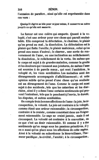 316 ZENON. 
l'occasion de paraître, ainsi qu'elle est représentée dans 
ces vers : 
Quoiqu'il digère sa bile pour ce jour même, il conserve sa colère 
Jusqu'à ce qu'elle soit assouvie. 
La fureur est une colère qui emporte. Quant à la vo­lupté, 
c'est une ardeur pour une chose qui paraît souhai­table. 
Elle comprend la délectation, le chaume, le plaisir 
qu'on prend au mai, la dissolution. La délectation est le 
plaisir qui flatte l'oreille; le plaisir malicieux, celui qu'on 
prend aux maux d'autrui ; le charme f une sorte de ren­versement 
de i'ame, ou une inclination au relâchement; 
la dissolution, le relâchement de la vertu. De môme que 
le corps est sujet à de grandes maladies, comme la goutte 
et les douleurs qui viennent aux jointures, de môme Famé 
est soumise à de pareils maux, qui sont l'ambition, la 
volupté et, les vices semblables. Les maladies sont des 
dérangements accompagnés d'affaiblissement; et cette 
opinion subite qu'on prend d'une chose qu'on souhaite 
est un dérangement de Famé. Comme le corfis est aussi 
sujet à des accidents, tels que les catarrhes et les diar­rhées 
, ainsi il y a dans Famé certains sentiments qui peu­vent 
l'entraîner, tels que le penchant ^ l'envie, la dureté, 
les disputes, et autres semblables. 
On compte trois, bonnes affections de Famé : la joie, la cir­conspection 
, la volonté. La joie est contraire à la volupté, 
comme étant une ardeur raisonnable ; la circonspection, 
contraire à la crainte, comme consistant dans un éloigne-ment 
raisonnable. Le sage ne craint jamais, mais il est 
circonspect. La volonté est contraire à la convoitise, en 
ce que c'est -un désir raisonnable. Et comme il y a des 
sentiments qu'on range sous les passions primitives, il y 
en a aussi qu'on place sous les affections de cette espèce. 
Ainsi à la volonté on subordonne la bienveillance, l'hu­meur 
pacifique, la civilité, l'amitié ; à la circonspection, 
 