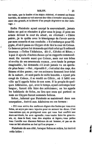 SOLON. ' 21 
des vents, que la foudre et les éclairs éclatent, et causent nu fracas 
horrible, de même on volt souvent des filles s'écrouler sous la puis­sance 
des grands, et la liberté d'un peuple dégénérer en dur escla­vage. 
• 
Enfin Pisistrate ayant usurpé la souveraineté, jamais 
Solon ne put se résoudre à plier sous le joog ; il posa ses 
armes devant la cour du sénat, en s'écriant : c< Chère 
patrie, je te quitte avec le témoignage de. t'avoir servie 
par mes conseils et ma conduite. » Il s'embarqua pour l'E­gypte 
» d'où il passa en Chypre et de là à la cour de Crésus. 
Ce fameux prince loi demanda qui était celui qu'il estimait 
heureux : («Telles l'Athénien, dit-il, Cléobis et Biton; » 
à quoi il ajouta d'autres choses qu'on rapporte communé­ment. 
On raconte aussi que Crésus, assis sur son trône 
et revêtu de ses ornements royaux, avec toute la pompe 
imaginable, lui demanda s'il avait jamais vu un specta­cle 
plus beau : « Oui, répondit-il, c'est celui des coqs, des 
faisans et des paons ; car ces animaux tiennent leur éclat 
de la nature, et sont parés de mille beautés. » Ayant pris 
congé de Crésus, il se rendit en Cilicie, où il bâtit une 
ville qu'il appela Solos de son nom. 11 la peupla de quel­ques 
Athéniens, qui, avec le temps, ayant corrompu leur 
langue, furent dits faire des solécismes ; on les appela 
les habitants de Solos, au lieu que ceux qui portent ce 
nom en Chypre furent nommés Soliens. 
Solon, informé que Pisistrate se maintenait dans son 
usurpation, écrivit aux Athéniens en ces termes : 
* S'il ?ous arrive des malheurs dignes des fautes que vous avez 
faites, ne soyez pas assez injustes pour en accuser les dieux. C'est 
Tous-mêmes qui, en protégeant ceui qui vous font souffrir une 
dure ser?itude, les avez agrandis ; vous voulez faire Ses gens ru­sés, 
et, dans le fond, vous êtes stupfdes et légers ; vous prêtez 
tous l'oreille aux discours flatteurs de cet homme, et pas un de 
vous ne fait attention au but qu'il se propose. • 
Pisistrate de son côté, lorsque Solon se retira, lui écrivit 
cette lettre : 
 