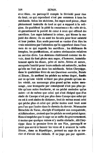 318 ZENON. 
avec Dieu, ou parcequ'il compte la Divinité pour rien 
du tout ; ce qui cependant n'est pas commun à tous les 
méchants. Selon les stoïciens, les sages sont pfeux f étant 
pleinement instruits de tout ce qui a rapport à ïa reli­gion. 
Ils qualifient la piété ta cmmi$mmt êti ttâîts divin, 
et garantissent la purefô de coeur à ceux qui offrent des 
sacrifices. Les sages baissent le crime, qui Messe la ma­jesté 
des dieux ; ils en sont les favoris pour leur sainteté 
et leur justice. Eux seuls peuvent se vanter d'en être îes 
vrais ministres par l'attention qu'ils apportent -dans l'exa­men 
de ice qui regarde tes -sacrifices , les éédfcftees de 
temple», les purifications., et autres cérémonies relatives 
au service divin. Les stoïciens établissent comme ttti de­voir, 
dont ils font #oire Alix sages, d'honorer, itnttiédîâ-tement 
après les dieux, père et mère, frères et scrars, 
auxquels l'ami tié pour leurs enfants est naturelle, lauMeu 
qu'elle ne Test pas dans les mécttante. Selon Chrysippe, 
dans le quatrième ivre de ses ifuesthm morales, Persée 
et Zenon, ils mettent les fécbés :au même degré, fondés 
sur ce qu'une vérité n'étant pas plus grande qu'une au­tre 
vérité, tin mensonge plus -grand qii'tfn autre mea-songe, 
une tromperie par conséquent nf,est pas plus pe­tite 
qu'une autre fourberie, ni un pécbé moindre qu'un 
autre : et de même que celui qui n'est éloigné -que d'us 
stade de Canope n'est pas plus dans Canopetpte celui qui 
en -est à cent stades de distance, tout de même aussi celai 
qui pèche plus et celai qui pèche moins sont tout aussi 
peu l'un que l'autre dans le chemin du devoir. Néanmoins 
Héraclide de Tarse, disciple -d'Anttpater son compatriote, 
et Athénodore, croient-que les péchés ne sont point égauï. 
Rien n'empêche que le sage ne se mêle du gouvernement, 
à moins que -quelque raison n'y mette obstacle, ditCbry-sippe 
dans le premier livre de ses Vies, parcequl ne 
peut que servir à bannir les vices et â avancer la verte. 
Zenon, dans sa ÈépuUiqm, permet-au sage de se ma­rier 
et d'avoir des -enfants, fl ne juge pas par opinion, 
 