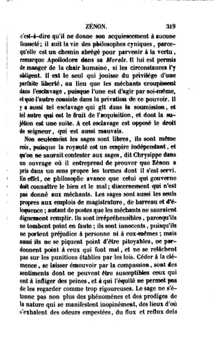 ZENON. 2M9 
c'est-à-dire qu'il ne donne mm acquiescement à aucune 
fausseté; il suit la vie des philosophes cyniques, parce-qu'elle 
est un chemin abrégé pour parvenir à lu vertu, 
remarque Apotlodorc «tons sa Momie. Il lui est permis 
de manger de la chair humaine, si les circonstances l'y 
obligent. Il est le seul qui jouisse du privilège d'une 
prfiite liberté , au lieu que les méchants croupissent 
dans l'esclavage, puisque l'une est d'agir par soi-même, 
et que l'autre eoesiste dans la privation de ce pouvoir. Il 
y a aussi tel esclavage qui gtt dans la soumission, et 
tel autre qui est le fruit de l'acquwition, et dont la su* 
jéëon est eue suite. A cet esclavage est opposé le droit 
de seigneur, «pi est aussi mauvais. 
Non seulement les sages sont libres, ils sont même 
rois, puigqee la royauté est un empire indépendant, et 
f r tu ne saurait contester aux sages, dit Chrysippe dans 
«a ouvrage où il entreprend de prouver que lénon a 
pris dans un sens propre tes termes dont il s'est servi. 
Es effet, ce philosophe avance que celui qui gouverne 
éét connaître le bien et le mal; «discernement qui n'est 
pas donné aux méchants. Les sages sont aussi les seuls 
propres aux emplois de magistrature, de barreau et d'é­loquence 
; autant de postes que les méchants ne sauraient 
dignement remplir. Ils sont irrépréhensililes, paroequ'ils 
oe tombent point en faute ; ils sont innocents, puisqu'ils 
ne portent préjudice à personne ni à eux-mêmes ; mais 
aussi §ts ne se piquent point d'être pitoyables, ne par­donnent 
point à ceux qui font mal, et fie se relâchent 
pas sur les punitions établies par les lois. Céder à la d é ­mence* 
se laisser émouvoir par la compassion, sont des 
sentiments dont ne peuvent être susceptibles ceux qui 
ont à infliger des peines f et à qui l'équité ne permet -pas 
de les regarder comme trop rigoureuses. Le sage ne s'é­tonne 
pas non plus des phénomènes et des prodiges de 
la nature qui se manifestent inopinément, des lieux d'où 
s'exhalent des odeurs empestées, du flux et reflux delà 
 