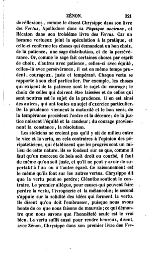 ZENON. 321 
de réflexions, comnae le disent Chrysippe dans son livre 
des Vertus, Apollodore clans sa Phy$i§ue anctViuie, et 
Héeaton dans son troisième livre des Verim. Car un 
homme vertueux joint la spéculation à la pratique, et 
celle-ci renferme les choses qui demandent un bon choix, 
de la patience, une sage distribution, et de la persévé­rance. 
Or, comme le sage fait certaines choses, par esprit 
de choix: t d'autres avec patience, celles-ci avec équité s 
celles-là avec persévérance, il est en même temps pru­dent 
, courageux, juste et tempérant. Chaque vertu se 
rapporte à son chef particulier. Par exemple, les choses 
qui exigent de la patience, sont le sujet du. courage; le 
choix de celles qui doivent être- laissées et de celles qui 
sont neutres est le sujet de la prudence. 11 en est ainsi 
des autres, qui ont toutes un sujet d'exercice particulier, • 
De la prudence viennent la maturité et le bon sens; de 
la tempérance procèdent Tordre et la décence ; de la jus­tice 
naissent l'équité et la candeur ; du courage provien­nent 
la constance 9 la résolution. 
Les stoïciens ne croient pas qu'il y ait de milieu entre 
le vice et la vertu, en cela contraires à l'opinion des pé-ripatéticiens, 
qui établissent que.les progrès sont un mi» 
lieu de cette nature. Ils se fondent sur ce que, comme il 
faut qu'un morceau de bois soit droit ou courbé, il faut 
de même qu'on soit juste, et qu'il ne peut y avoir de su­perlatif 
à l'un ou à l'autre égard. Ce raisonnement est 
le même qu'ils font sur les autres vertus. Chrysippe^ dit 
que la vertu peut se perdre ; Cléanthe soutient le con­traire. 
Le premier allègue, pour causes qui peuvent faire 
perdre la vertu, l'ivrognerie et la mélancolie ; le second 
s'appuie sur la solidité des idées qui forment la vertu. 
Ils disent qu'on doit l'embrasser, puisque nous avons 
honte de ce que nous faisons de mauvais ; ce qui démon­tre 
que nous savons que l'honnêteté seule est le vrai 
bien. La vertu suffit aussi pour rendre heureux, disent, 
avec Zenon, Chrysippe dans son premier livre des Ver- 
 