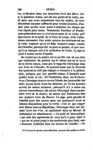 332 ZENON. 
fin, et Héeaton dans son deuxième livre des Bien*. Car 
si là grandeur d'ame, qui est une partie de la 'vertu, suf­fit 
pour que nous surpassions tous les autres, la vertu 
elle-même est aussi suffisante pour rendre heureux, d'au­tant 
plus qu'elle nous porte à mépriser les choses que 
Fou répute pour maux. Néanmoins Pâoétius et Posido­nius 
prétendent que ce n'est point assez de la vertu, qui 
faut encore de la santé, de la force de corps, et de l'abon­dance 
nécessaire. Une autre opinion des stoïciens est que 
la vertu requiert qu'on en fasse toujours usage, comme 
dit Cîéanthe, parcequ'elle ne peut se perdre, et que lors­qu'il 
ne manque rien à la perfection de Famé, le sage en 
jouit à toutes sortes d'égards. 
Ils croient que la justice est ce qu'elle est, et non telle 
par institution. Ils parient sur le même ton de la loi ei 
de la,droite raison, ainsi que le rapporte Chrysippe dans 
son livre de l'Honnête. Us pensent aussi que la diversité 
des opinions ne doit pas engager à renoncer à la philoso­phie, 
puisque, par une pareille raison, il faudrait aussi 
quitter toute la vie, dit Posidonius, dans ses Exkorls-f 
ton*. Chrysippe trouve encore l'étude des humanités fort 
utile. Aucun droit, selon les stoïciens, ne lie les hommes 
envers les autres animaux, parcequ'ii n'y a entre eui 
aucune ressemblance, dit encore Chrysippe dans son pre­mier 
livre âê te Justice, de même que Posidonius dans 
son premier livre êi& Devoir» Le sage peut prendre de 
l'amitié pour des jeunes gens qui paraissent avoir de 
bonnes dispositions pour là vertu ; c'est ce que rappor­tent 
Zenon dans sa République, Chrysippe dans son pre­mier 
livre des Vit*, et Apollodore dans sa Morale. Ils 
définissent,cet attachement : « Un goût de" bienveillance 
« qui naît des agréments de ceuï qu'il a pour objet, et 
« qui ne va point jusqu'à des sentiments plus forts, mais 
«demeure teàfermé dans les bornes de l'amitié1. » On 
* 11 font pren irt- garde à celte deHnilkm, parotqn'VIte justifie Ifs aiiden* 
 