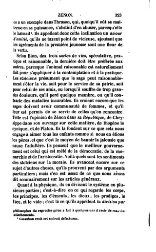 ZéNON. - nn 
en a un exemple daosThrason, qui, quoiqu'il eût sa maî­tresse 
en sa puissance, s'abstint d'en abuser, ptreequ'elle 
le haïssait '. Ils appellent donc cette inclination un mmmr 
iïamiiié, qu'ils ne taxent point de vicieuse, ijoutantque 
les agréments de la première jeunesse sont une leur de • 
la Yertu. 
Selop Bion, des trois sortes de vies, spéculative, pra­tique 
et raisonnable, la dernière doit être préférée aux 
autres» parceque l'animal raisonnable est naturellement 
fait pour s'appliquer à la contemplation et à la pratique. 
Les stoïciens présument que le sage peut raisonnable­ment 
s'ôter la vie, soit pour le service de sa patrie, soit 
pour celui de ses amis, ou lorsqu'il souffre de trop gran­des 
douleurs, qu'il perd quelque membre, ou qu'il con­tracte 
des maladies incurables. Ils croient encore que les 
sages doivent avoir communauté de femmes, et qu'il 
leur est permis de se servir de celles qu'on rencontre. 
Telle est l'opinion de Zenon dans s? République f de Cfary-sippe 
dans son ouvrage sur cette matière, de Diogène le 
cynique, et.de Platon. Ils la fondent sur ce que cela nous 
engage à aimer tous les enfants comme si nous en étions 
les pères, et que c'est le moyen de bannir la Jalousie que 
cause l'adultère, fis pensent que le meilleur gouverne-ment 
est celui qui est mêlé de la démocratie, de la mo­narchie 
et de l'aristocratie. Yoilà quels sont les sentiments 
des stoïciens sur la morale. Ils avancent encore sur ce 
sujet d'autres choses, qu'ils prouvent par des argumenta 
particuliers ; mais c'en est assez de ce que nous avons 
dit sommairement sur les articles généraux. 
Quant à la physique, ils en divisent le système en plu­sieurs 
parties ; c'est-à-dire en ce qui regarde les .corps, 
les principes, les éléments, les dieui, les prodiges, le 
lieu, et le vide ; c'est là ce. qu'ils appellent te division p&r 
philosophes eu reproche 411*011 a fait à quelques uns û a?oir de m«tu aa 
illacàeaieîiti, 
1 CasaiiboH croit cet endroit défectueux. 
 