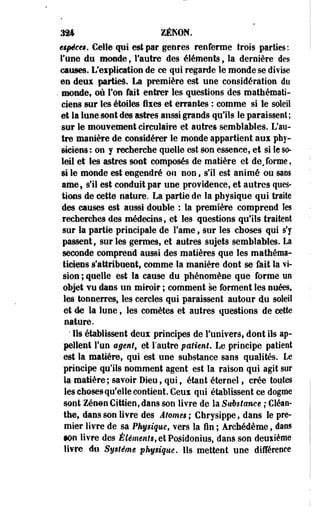324 ZÉKON. 
€$pê€t$. Celle qui est par genres renferme trois parties: 
Tune du monde, l'autre des éléments f la dernière des 
causes. L'explication de ce qui regarde le monde se divise 
en deux parties. La première est une considération du 
• monde* où l'on fait entrer les questions des mathémati­ciens 
sur les étoiles fixes et errantes : comme si le soleil 
et la lune sont des astres aussi grands qu'ils le paraissent; 
sur le mouvement circulaire et autres semblables. L'au­tre 
manière de considérer le monde appartient aux phy­siciens 
: on y recherche quelle est son essence, et si le so­leil 
et les astres sont composés de matière et de,forme, 
si le monde est engendré ou non, s'il est animé ou saos 
ame, s'il est conduit par une providence, et autres ques­tions 
de cette nature. La partie de la physique qui traite 
des causes est aussi double : la première comprend les 
recherches des médecins, et les questions qu'ils traitent 
sur la partie principale de Famé, sur les choses qui s'y 
passent, sur les germes, et autres sujets semblables. La 
seconde comprend aussi des matières que les mathéma­ticiens 
s'attribuent, comme la manière dont se fait la vi­sion 
; quelle est la cause du phénomène que forme un 
objet vu dans un miroir ; comment se forment les nuéest 
les tonnerres, les cercles qui paraissent autour du soleil 
et de la lune, les comètes et autres questions de cette 
nature. 
' Ils établissent deux principes de l'univers, dont ils ap­pellent 
l'un agmtf et l'autre patient. Le principe patient 
est la matière, qui est une substance sans qualités. Le 
principe qu'ils nomment agent est la raison qui agit sur 
la matière; savoir Dieu, qui, étant éternel f crée toutes 
les chosesqu'elle contient. Ceux qui établissent ce dogme 
sont Zenon Cittien, dans son livre de la Substance ; Cléan-the, 
dans son livre des Atomes ; Chrysippe, dans le pre­mier 
livre de sa Physique, vers la fin ; Archédème, dans 
•On livre des Élêmenf<>etPQsidonius, dans son deuxième 
livre dti Système physique. Ils mettent une différence 
 
