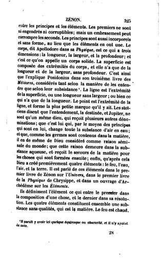 ZENON. 325 
entre les principes et les éléments. Les premiers ne sont 
.ni engendrés ni corruptibles; mais un embrasement peut 
corrompre les seconds. Les principes sont aussi incorporels 
et sans forme, au lieu que les éléments en ont une. Le 
corps, dit Apollodore dans sa Phoque, est ce qui a trois 
dimensions : la longueur, la largeur, et la profondeur; et 
c'est ce qu'on appelle un corps solide. La superficie est 
composée des extrémités du corps, et elle nfa que de la 
longueur et de la largeur, sans profondeur. C'est ainsi 
que l'explique Posidonius dans son troisième livre des 
Mêlêwm, considérés tant selon la manière de les enten- ' 
dre que selon leur subsistance.1. La ligne est l'extrémité 
delà superficie, ou une longueur sans largeur ; ou bien c© 
qui n'a que de la longueur. Le point est Fextrémité de la 
ligne, et forme la plus petite marque qu'il y ait. Les stoï­ciens 
disent que l'entendement, la destinée, et Jupiter, ne 
sont qu'un même dieu, qui reçoit plusieurs autres déno­minations; 
que c'est lui qui, par le moyen des principes 
qui sont en lui, change toute la substance d'air en eau ; 
et que, comme les germes sont contenus dans la matière' 
il en de même de Dieu considéré comme raison sémi­nale 
du monde; que cette raison demeure dans la sub- 
_ stance aqueuse, et-reçoit le secours de la matière pour 
les choses qui sont formées ensuite; enfin, qu'après cela 
Dieu a créé premièrement quatre éléments : le feu, l'eau, 
l'air, et la terre. Il est parié de ces éléments dans le pre­mier 
livre de Zenon sur l'tfnwm, dans le premier livre 
de la -Phyêiqm de Chrysippe, et dans un ouvrage d'Ar-chédème 
sur les Éléments. 
Us définissent l'élément ce qui entre le premier dans 
la composition d'une chose, et le dernier dans sa résolu-, 
«on. Les quatre éléments constituent ensemble une sub» 
stance sans qualités, qui est lu matière. Le feu est chaud. 
*« parait y avoir ici quelque éqolfoqoe <ni obscurité, et II nV anoint 
«eooîc. 
28 - 
 