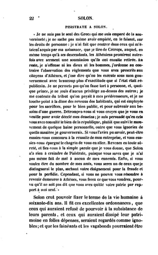 n • SOLON. 
PIS1STEATE A SOLON. 
« Je ne suis pas le seul des Grecs qui me suis emparé de la sou­veraineté 
i je oe sache pas même avoir empiété, en le faisant, sur 
les droits de personne : je n*ai fait que rentrer dans ceui qui m'é-taicnf 
acquis par ma naissance, que je tire de Céerops, auquel, en 
même temps qu'à ses descendants, les Athéniens promirent autre* 
fois avec serment une soumission qu'ils ont ensuite retirée. An 
reste, je n'offense ni les dieux ni Ses hommes, j'ordonne ait con­traire 
l'observation des règlements que vous a?ei prescrits aai 
citoyens d'Athènes, et j'ose dire qu'on les exécute sous mon gou­vernement 
avec beaucoup plus d'exactitude que si l'état était ré­publicain. 
Je ne permets pas qu'on fasse tort à personne, et, quoi­que 
prince, je ne jouis d'aucun privilège au-dessus des autres ; je 
me contente du tribut qu'on payait à mes prédécesseurs, et je ne 
touche point à la dîme des revenus des habitants, qui est employée 
pour les sacrifices, pour le bien public, et pour subvenir aux be­soins 
d'une guerre. Détrompez-vous si vous croyei que je vous ea 
veuille pour avoir décelé mes desseins ; je suis persuadé qu'en cela 
vous avez consulté le bien de la république, plutôt que suivi le mon*» 
vement de quelque baine personnelle, outre que vous ignoriez de 
quelle manière je gouvernerais. Si vous l'aviez pu savoir, peut-être 
eussiez-vous concouru à la réussite de mon entreprise, et vous eus-siez- 
vous épargnéle chagrin de vous en aller. Revenez en toute sû­reté, 
et'fiez-vous à la simple parole que je vous donne, que Soloa 
n'a rien à craindre de Pisistrate, puisque vous savez que je n'ai 
pas même fait de mal à aucun de mes ennemis. Enfin, si vous 
voulez être du nombre de mes amis, vous serez un de ceux que je 
distinguerai le plus, sachant votre éloignement pour la fraude et 
pour Sa perfidie. Cependant, si vous ne pouvez vous résoudre à 
revenir demeurer à Athènes, vous ferez ce que vous voudrez, pour­vu 
qu'il ne soit pas dit que vous avez quitté votre patrie par rap­port 
à moi seul!"» 
Solon crut pouvoir fixer le terme de la vie humaine à 
soixante-dix ans. Il fît ces excellentes ordonnances, que 
ceux qui auraient refusé de pourvoir à la subsistance de 
leurs parents, et ceux qui auraient dissipé leur patri­moine 
en folles dépenses, seraient regardés comme igno­bles; 
et que les fainéants et les vagabonds pourraient être 
 