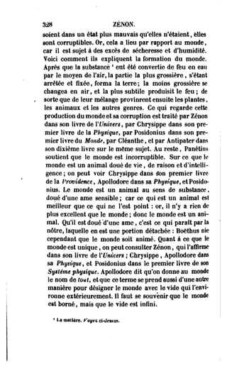 328 ZENON, 
soient dans un état plus mauvais qu'elles n'étaient, elles 
sont corruptibles. Or, cela a lieu par rapport -au monde, 
car il est sujet à des excès de sécheresse et d'humidité, 
foici comment ils expliquent la formation du monde. 
Après que la substance4 eut été convertie de feu en eau 
par le moyen de l'air, la partie la plus grossière, s'étant 
arrêtée et fixée, forma la terre; la moins grossière se 
changea en air, et la plus subtile produisit le feu ; de 
sorte que de leur mélange provinrent ensuite les plantes, 
les animaux et les autres genres. Ce qui regarde cette 
production du monde et sa corruption est traité par Zenon 
dans son livre de l'Univers, par Chrysippe dans son pre­mier 
livre de la Physique, par Posidonius dans son pre­mier 
livre du Monde, par Cléanthe, et par Àntipater dans 
son dixième livre sur le même sujet. Au reste, Panétios 
soutient que le monde est incorruptible. Sur ce que le 
monde est un animal doué de vie, de raison et d'intelli­gence 
; on peut voir Chrysippe dans éon premier livre 
de la Providence, Apoliodore dans sa Physique, et Posido­nius. 
Le monde est un animal au sens de substance, 
doué d'une ame sensible ; car ce qui est un animal est 
meilleur que ce qui ne Test point : or, il n'y a rien de 
plus excellent que le monde ; donc le monde est un ani­mal. 
Qu'il est doué'd'une ame, c'est ce qui paraît par la 
nôtre, laquelle en est une portion détachée : Boêthus nie 
cependant que le monde soit animé. Quant à ce que le 
monde est unique, on peut consulter Zenon, qui l'affirme 
dans son livre de l'Univers ; Chrysippe, Apoliodore dans 
sa Physique, et Posidonius dans le premier livre de SOT 
Système physique. Apoliodore dit qu'on donne au monde 
le nom de tout, et que ce terme se prend aussi d'une autre 
manière pour désigner le monde avec le vide qui l'envi­ronne 
extérieurement. Il faut se souvenir que le inonde 
est borné, mais que le vide est infini. 
4 La matière, feyes cUIetsus. 
 