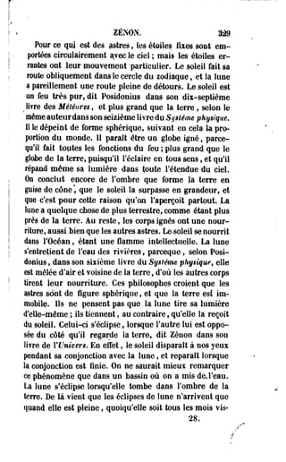ZENON. 329 
Pour ce qui est des astres, les étoiles fixes sont em­portées 
cireulairement a.vec le ciel ; mais les étoiles er­rantes 
ont leur mouvement particulier. Le soleil fait sa 
route obliquement dans le cercle du zodiaque, et la lune 
a pareillement une route pleine de détours. Le soleil est 
ua feu très pur, dit Posidonius dans son dix-septième 
> livre des Météores, et plus grand que la terre , selon le 
même auteur dans son seizième livre du Système physique, 
11 le dépeint de forme sphérique, suivant en cela la pro­portion 
du monde. 11 paraît être un globe igné, parce-qu'il 
fait toutes les fonctions du feu ; plus grand que le 
globe de la terre, puisqu'il réclaire en tous sens, et qu'il 
répand même sa lumière dans toute l'étendue du ciel. 
Oo conclut encore de l'ombre que forme la terre en 
pise de cône", que le soleil la surpasse en grandeur, et 
que c'est pour cette raison qu'on l'aperçoit partout. La 
lune a quelque chose de plus terrestre, comme étant plus 
près de la terre. Au reste, les corps ignés ont une nour­riture, 
aussi bien que les autres astres. Le-soieil se nourrit 
dans l'Océan * étant une flamme intellectuelle. La lune 
s'entretient de l'eau des rivières, parceque, selon Posi­donius, 
.dans son sixième livre du Système physique, elle' 
est mêlée d'air et voisine de la terre, d'où les autres corps 
tirent leur nourriture. Ces philosophes croient que les 
astres sont de figure sphérique, et que la terre est im­mobile. 
Ils ne pensent pas que la lune tire sa lumière 
d'elle-même,; ils tiennent, au contraire, qu'elle la reçoit 
du soleil. Celui-ci s'éclipse, lorsque l'autre lui est oppo­sée 
du côté qu'il regarde la terre, dit Zenon dans son 
livre de Y Univers. En effet, le soleil disparaît à nos yeux 
pendant sa conjonction avec la lune, et reparaît lorsque 
la conjonction est finie. On ne saurait mieux remarquer 
ce phénomène que dans un bassin où on a mis de*l'eau. 
La lune s'éclipse lorsqu'elle tombe dans l'ombre de la 
terre. De là vient que les éclipses de lune n'arrivent que 
quand elle est pleine, quoiqu'elle soit tous les mois vis- 
28. 
 