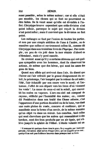 3$2 ZENON. 
aussi passible , selon le même auteur ; car si elle n était 
pas muable, les choses qui se font ne pourraient en 
être faites. De là vient aussi qu'elle est divisible à l'in­fini. 
Chrysippe trouvé cependant que cette division n'est 
point infinie, parceque le sujet qui reçoit la division 
n'est point infini ; mais il convient que la division ne finit 
point. 
Les mélanges se font par l'union de toutes les parties, 
et non par une simple addition de l'une à l'autre, ou de 
manière que celles-ci environnent celles-là, comme dit 
Chrysippe dans son troisième livre de Physique. Par exem­ple 
, un' peu de vin jeté dans la mer résiste d'abord en 
s'étendant, mais s'y perd epsuite. 
lis croient aussi qu'il y a certains démons qui ont quel­que 
sympathie avec les hommes, dont ils observent îes 
actions, de même que des héros, qui sont les âmes des 
gens de bien. 
Quant aux effets qui arrivent dans l'air, ils disent que 
l'hiver est l'air refroidi par le grand éloigoement du so­leil 
; le printemps, l'air tempéré par le retour de cet astre ; 
l'été f l'air échauffé par son cours vers le nord ; et i'pu-tomne, 
l'effet de son départ vers les lieux d'où viennent 
îes vents '. La cause de ceux-ci est le soleil, qui conver­tit 
les- nuées en vapeurs. L'arc-en-ciel est composé de 
rayons, réfléchi par l'humidité des nuées ; ou, comme 
dit PosWonius dans son traité des Cfwms célestes, c'est 
l'apparence d'une portion du soleil ou de la lune, vue danl 
une nuée-pleine de rosée, concave et continue, qui se 
manifeste sous la forme d'un cercle, de la même manière 
qu'un objet vu dans un miroir. Les comètes, tant celles 
qui sont chevelues que les autres qui ressemblent à des 
torches, sont des feux produits par un air épais,-qui s'é­lève 
jusqu'à la sphère de l'éther. L'étoile volante est on 
4II manqué Sel quelque chose dam le grée : On y supplée par îoole ose 
période. J'ai miem aimé §ut?re Fougemlles, qui oe supplée qu'un mot. 
quoiqu'il ne soit pas d'ailleurs heureux dans presque tout ce livre. 
 