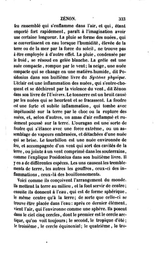 ZENON. ' 333 
feu rassemblé qui s'enflamme dans l'air, et qui, étant 
emporté fort rapidement, parait à l'imagination avoir 
une certaine longueur. La pluie se forme des nuées, qui 
se convertissent en eau lorsque l'humidité, élevée de la 
terre ou de la mer par la force du soleil, ne trouve pas 
à être employée à d'autre effet. La pluie, condensée par 
le froid, se résoud en gelée blanche. La grêle est une 
nuée compacte, rompue par le vent; la neige, une nuée 
compacte qui se change en une matière, humide, dit Po-sidonius 
dans son huitième livre du Système physique. 
L'éclair est une inflammation des nuées, qui s'entre-cho-qoeot 
et se déchirent par la violence du vent, dit Zenon 
daas son livre de rentrer*. Le tonnerre est un bruit causé 
par les nuées qui se heurtent et se fracassent. La foudre 
est une fojte et subite inflammation, qui tombe avec 
impétuosité sur la terre par le choc ou la rupture des 
nuées, et, selon d'autres, un amas d'air enflammé et ru­dement 
poussé sur la terre. L'ouragan est une" sorte de 
foudre qui s'élance avec une force extrême, ou un as­semblage 
de vapeurs embrasées, et détachées d'une nuée 
qui se brise. Le tourbillon est une nuée environnée de 
feu, et accompagnée d'un vent qui sort des cavités de la 
terre, ou jointe à un vent comprimé dans les souterrains, 
comme l'explique Posidonius dans son huitième livre. Il 
y en a de différentes espèces. Les uns causent les tremble­ments 
de terre, les autres les gouffres, ceux-ci des in­flammations 
, ceux-là des bouillonnements. 
Voici comme ils conçoivent l'arrangement du monde, 
ils mettent la terre au milieu, et la font servir de centre; 
ensuite ils donnent à l'eau, qui est de forme sphérique, 
te même centre qu'à la terre ; de sorte que celle-ci se 
trouve être placée dans l'eau : après ce dernier élément, 
vient l'air, qui l'environne comme une sphère. Ils posent 
dans le ciel cinq cercles, dont le premier est le cercle arc­tique, 
qu'on voit toujours; le second, le tropique d'été; 
îe troisième, le cercle équinosial ; le quatrième, le tro- 
 