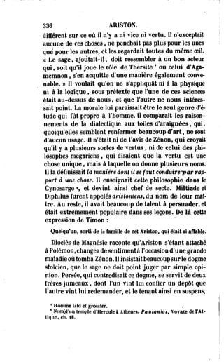 336 ARISTON. 
différent sur ce où il n'y a ni vice ni vertu. H" n'exceptait 
aucune de ces choses, ne penchait pas plus pour les une9 
que pour les autres, et les regardait toutes du même oeil. 
ce Le sage,-ajoûtait-il, doit ressembler à un bon acteur 
qui, soit qu'il joue le rôle de Thersite * ou celui d'Aga-memnon, 
s'en acquitte d'une manière également conve­nable. 
» Il voulait qu'on ne s'appliquât ni à la physique 
ni à la logique, sous prétexte que Fune de ces sciences 
était au-dessus de nous, et que l'autre ee nous intéres­sait 
point. La morale lui paraissait être le seul genre d'é­tude 
qui fût propre à l'homme. Il comparait les raison­nements 
de la dialectique aux toiles d'araignées, qui, 
quoiqu'elles semblent renfermer beaucoup d'art, ne sont 
d'aucun usage. Il n'était ni de l'avis de Zenon, qui croyait 
qu'il y a plusieurs sortes de vertus, ni de celui des phi­losophes 
megariens, qui disaient que la vertu est une 
chose unique, mais à laquelle on donne plusieurs noms. 
Il la définissait te manière dont il $ê faut conduirê'par rap­port 
à um eh me. Il enseignait cette philosophie dans le 
Cynosarge  et devint ainsi chef de secte. Miltiade et 
Diphilus furent appelés arislomem, du nom de leur maî­tre. 
Au reste, il avait beaucoup de talent à persuader, et 
était extrêmement populaire dans ses leçons. De là cette 
expression de Timon : 
Quelqu'un, sorti de la famille de cet âristoo, qui était si affable. 
Dioclès de Magnésie raconte qu'Ariston s'étant attaché 
à Poiémon, changea de sentiment à l'occasion d'une grande 
maladie où tomba Zenon. 11 insistait beaucoup sur le dogme 
stoïcien, que le sage ne doit point juger par simple opi­nion. 
Persée, qui contredisait ce dogme, se servit de deux 
frères jumeaux, dont l'un vint lui confier un dépôt que 
l'autre vint lui redemander, et le tenant ainsi en suspens, 
* Homme laid et grossier. 
1 Nom^d'nn temple d'Hercule à Athènes. Pstistmias, Voyage de l'A t-tique, 
ch. fS. 
 