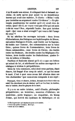 ARISTON. :m 
il lui fit sentir son erreur. Il critiquait fort et haïssait Ar-césilas 
; de sorte qu'un jour ayant vu un monstrueux 
laureau qui avait une matrice, il s'écria : « Hélas ! voilà 
pour Arcésilas un argument contre l'évidence  » Un phi­losophe 
académicien lui soutint qu'il n'y avait rien de 
certain. Quoi ! dit-il, ne voyez-vous pas celui qui est assis 
à côté de vous? Non, répondit l'autre. Sur quoi Ariston 
reprit : Qui vous a ainsi aveuglé? qui vous a ôté l'usage 
desyeus*? 
On lui attribue les ouvrages suivants : deux livres 
d'Exhortations, des Dialogues sur la philosophie de Zenon, 
sept autres-Dialogues d'école, sept traités sur la Sagesse, 
des traités sur l'Amour, des commentaires sur la vaine 
Gloire f quinze livres de Commentaires, trois livres de 
Choses mémorables, onze livres de Chries, des traités 
contre les Orateurs, des traités contre les Répliques d'À-lexinus, 
trois traités contre les Dialecticiens, quatre li­vres 
de lettres à Cléanthe. 
Panétius et Sosicrate disent qu'il n'y a que ces lettres 
qui soient de lui, et attribuent les autres ouvrages de ce 
catalogue à Ariston le péripatéticien. 
Selon la vois commune, celui dont nous parlons, étant 
chauve, fut frappé d'un coup de soleil, ce qui lui causa 
la mort. C'est à quoi nous avons fait allusion dans ces 
vers choliambes3 que nous avons composés à son sujet : 
Pourquoi, vieux ei chau?ef Ariston, donnais-tu ta tète à rôtir au 
soleil? Eu cherchant plus de chaleur qu'il ne t'en faut, tu tombes, 
mes te vouloir, dans tes glaçons de la mort. 
Il y a eu uo autre Ariston, natif d'Ioulis, philosophe 
péripatéticien; un troisième, musicien d'Athènes; un 
quatrième, poëte tragique ; un cinquième, du bourg 
d'Atee, qui écrivit des systèmes de rhétorique ; et un 
1 11 fui le premier qui soutint te pour et le contre. 
s Vers d'oïl poêle inconnu. Ménage. 
s Sorte de fers ïambes. 
29 
 
