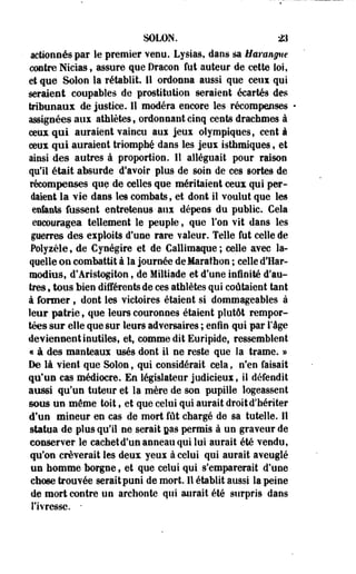 SOLON. 23 
actionnés par le premier venu. Lysias, dans sa Harangue 
contre Nicias, assure que Dracon fut auteur de cette loi, 
et que Solon la rétablit. 11 ordonna aussi que ceux qui 
seraient coupables de prostitution seraient écartés des 
tribunaux de justice. 11 modéra encore les récompenses 
assignées aux athlètes, ordonnant cinq cents drachmes à 
ceux qui auraient vaincu aui jeux olympiques, cent à 
ceux qui auraient triomphé dans les jeux isthmiques f et 
ainsi des autres à proportion. 11 alléguait pour raison 
qu'il était absurde d'avoir plus de soin de ces sortes de 
récompenses que de celles que méritaient ceux qui per­daient 
la vie dans les combats, et dont il voulut que les 
enfants fussent entretenus aux dépens du public. Cela 
encouragea tellement le peuple, que l'on vit dans les 
guerres des exploits d'une rare valeur. Telle fut celle de 
Polyièle, de Cynégire et de Callimaque; celle avec la­quelle 
on combattit à la journée de Marathon ; celle d'Har-raodius, 
df Aristogiton f de Miltiade et d'une infinité d'au­tres 
, tous bien différents de ces athlètes qui coûtaient tant 
à former, dont les victoires étaient si dommageables à 
leur patrie, que leurs couronnes étaient plutôt rempor­tées 
sur elle que sur leurs adversaires ; enfin qui par l'âge 
deviennent inutiles, et, comme dit Euripide, ressemblent 
« à des manteaux usés dont il ne reste que la trame. » 
De là vient que Solon, qui considérait cela, n'en faisait 
qu'un cas médiocre. En législateur judicieui, il défendit 
aussi qu'un tuteur et la mère de-son pupille logeassent 
sous un même toit f et que celui qui aurait droit d'hériter 
d'un mineur en cas de mort fût chargé de sa tutelle. H 
statua de plus qu'il ne serait pas permis à un graveur de 
conserver le cachet d'un anneau qui lui aurait été vendu, 
qu'on crèverait les deux yeux à celui qui aurait aveuglé 
un homme borgne, et que celui qui s'emparerait d'une 
chose trouvée serait puni de mort. Il établit aussi la peine 
de mort contre un archonte qui aurait été surpris dans 
l'ivresse. • 
 