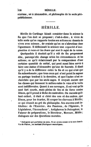 à38 HÉEILLE. 
sixième, né à Alexandrie, et philosophe de la secte péri­patéticienne. 
HERILLE. 
Hérille de Carthage faisait consister dans la science la 
fin que l'on doit se proposer ; c'est-à-dire f à vivre de 
telle sorte qu'on rapporte toutes ses actions au dessein de 
Yivre avec science, de crainte qu'on ne s'abrutisse dans 
l'ignorance. Il définissait la science une capacité d'ima­gination 
à recevoir les choses qui sont h sujet as la raison. 
Quelquefois il doutait qu'il y eût de fin proprement 
dite, parcequ'elle change selon les circonstances et les 
actions; ce qu'il éclaircissait par la comparaison d'une 
certaine quantité de métal, qui peut aussi bien servir à 
faire une statue d'Alexandre qu'une de Socrate. Il disait 
qu'il y a de la différence entre la fin et ce qui n'est que 
fin subordonnée ; que tous ceux qui n'ont point la sagesse 
en partage tendent à la dernière, et que l'autre n'est re­cherchée 
que par les seuls sages. Il croyait encore que 
les choses qui tiennent le milieu entre le vice et la vertu 
sont indifférentes. Quant à ses ouvrages, il est vrai qu'ils 
sont fort courts, mais pleins de feu et de force contre 
Zenon, qu'il prend à fâche de contredire. On raconte qu'é­tant 
enfant, il était si chéri des uns et des autres, que 
Zenon, pour les écarter, fit couper les cheveux à Hérille; 
ce qui réussit au gré du philosophe. Ses oeuvres sont in­titulées: 
de l'Exercice, des Passions,-de l'Opinion, le 
Législateur, l'Accoucheur4, Antipheron le Précepteur, le 
Faiseur de préparations, le Directeur, Mercure, Médée; 
dialogues sur des Questions morales. 
4 Dialogues qui portaient ce nom. Nou* avons conservé le mol dans là 
Vie de Platon, en mettant Dialogues mmutiques. 
 