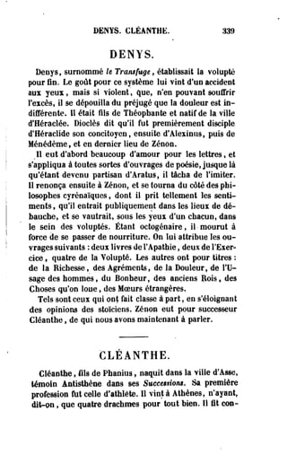 DENYS. CLÉANTHE. 339 
DENYS. 
Denysf surnommé h Transfuge, établissait la volupté 
pour fie. Le goût pour ce système lui vint d'un accident 
aux yeux, mais si violent, que, n'en pouvant souffrir 
l'excès, il se dépouilla du préjugé que la douleur est in­différente. 
11 était fils de Théopbaote et natif de la ville 
d'Héraclée. Diocîès dit qu'il fut premièrement disciple 
d'Héraclide son concitoyen, ensuite d'Alexinus, puis de 
Ménédème, et en dernier lieu de Zenon. 
l eut d'abord beaucoup d'amour pour les lettres, et 
s'appliqua à toutes sortes d'ouvrages de poésie, jusque là 
qu'étant devenu partisan d'Aratus, il tâcha de l'imiter. 
Il renonça ensuite à Zenon, et se tourna du côté des phi­losophes 
cyrénaïques, dont il prit tellement les senti­ments 
, qu'il entrait publiquement dans les lieux de dé­bauche, 
et se vautrait, sous les yeux d'un chacun, dans 
le sein des voluptés. Étant octogénaire, il •mourut à 
force de se passer de nourriture. On loi attribue les ou­vrages 
suivants : deux livres de l'Apathie, deux de l'Exer­cice 
, quatre de la Volupté. Les autres ont pour titres : 
de la Richesse, des Agréments, de la Douleur, de l'U­sage 
des hommes, du Bonheur, des anciens Rois, des 
Choses qu'on loue, des Moeurs étrangères. 
Tels sont ceux qui ont fait classe à part, en s'éloignant 
des opinions des stoïciens. Zenon eut pour successeur 
Cléaethe, de qui nous avons maintenant à parler. 
CLEANTHE. 
Cléanthe, fils de Phanius, naquit dans la ville d'Asse, 
témoin Antisthène dans ses Succeuiom. Sa première 
profession fut celle d'athlète. Il vint à Athènes, n'ayant, 
dit-on, que quatre drachmes pour tout bien. Il fit cou- 
 