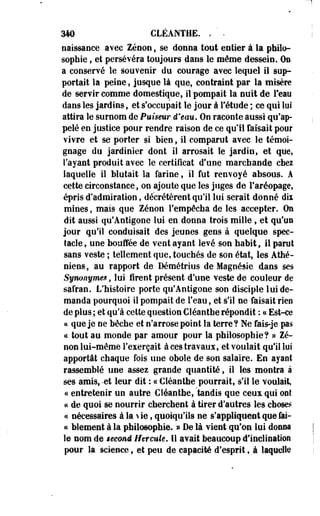 H 
310 CLÉANTHE. , ' . 
naissance avec Zenon, se donna tout entier à la philo­sophie 
, et persévéra toujours dans le même dessein. On 
a conservé le souvenir du courage avec lequel il sup­portait 
la peine, jusque là que, contraint par la misère 
de servir comme domestique, il pompait la nuit de l'eau 
dans les jardins, et s'occupait le jour à l'étude ; ce qui lui 
attira le surnom de Puiseur d'eau. On raconte aussi qu'ap­pelé 
en justice pour rendre raison de ce qu'il faisait pour 
vivre et se porter si bien, il comparut avec le témoi­gnage 
du jardinier dont il arrosait le jardin, et que, 
l'ayant produit avec le certificat d'une marchande chez 
laquelle il Mutait la farine, il fut renvoyé absous. A 
cette circonstance, on ajoute que les juges de l'aréopage, 
épris d'admiration, décrétèrent qu'il lui serait donné dii 
mines, mais que Zenon l'empêcha de les accepter. On 
dit aussi qu'Antigone lui en donna trois mille, et qu'un 
jour qu'il conduisait des jeunes gens à quelque spec­tacle 
, une bouffée de vent ayant levé son habit, il parut 
sans veste ; tellement que, touchés de son état, les Athé­niens, 
au rapport de Démétrius de Magnésie dans ses 
Synonymes, lui firent présent d'une veste de couleur de 
safran. L'histoire porte qu'Antigone son disciple lui de­manda 
pourquoi il pompait de l'eau, et s'il ne faisait rien 
de plus ; et qu'à cette question CSéanthe répondit : ce Est-ce 
a que je ne bêche et n'arrose point la terre? Ne fâis-je pas 
ce tout au monde par amour pour la philosophie? » Ze­non 
lui-même l'exerçait à ces travaux, et voulait qu'il lui 
apportât chaque fois une obole de son salaire. En ayant 
rassemblé une assez grande quantité, il les montra à 
ses amis, -et leur dit : « €léanthe pourrait, s'il le voulait, 
ce entretenir un autre Cîéanthe, "tandis que ceux qui ont 
ce de quoi se nourrir cherchent à tirer d'autres les choses 
ce nécessaires à la  ie, quoiqu'ils ne s'appliquent que fai­te 
blement à la philosophie. » De là vient qu'on lui donna 
le nom de second Htrcwte. Il avait beaucoup d'inclination 
pour la science, et peu de capacité d'esprit, à laquelle 
 