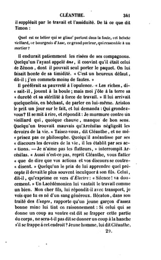 CLÉANTHE. 341 
il suppléait par le travail et l'assiduité, De là ce que dit 
Timoo : 
Quel est ce bélier qui se glisse* partout dans la foule, cet hébété 
vieillard, ce bourgeois d'Asse, ce grand parleur, qui ressemble à un 
mortier ? 
11 endurait patiemment les risées de ses compagnons. 
Quelqu'un l'ayant appelé âm, il convint qu'il était celui 
• de Zenon , dont il pouvait seul porter le paquet. On lui 
faisait honte de sa timidité. « C'est un heureux défaut, 
dit-il ; j?en commets moins de fautes. » 
11 préférait sa pauvreté à l'opulence.- « Les riches, di-ce 
sait-il, jouent à la boule ; mais moi j'ôte à la terre sa 
ce dureté et sa stérilité à force de travail. » 11 lui arrivait 
quelquefois, en bêchant, de parler en lui-même. Ariston 
le prit un jour sur le fait, et lui demanda : Qui grondez-vous? 
Il se mit à rire, et répondit : Je murmure contre un 
vieillard qui, quoique chauve, manque' de bon sens. 
Quelqu'un trouvait mauvais qu'Arcésiîas négligeât les 
devoirs de la vie. « Taisez-vous, dit Cléanthe, et ne mé-cc 
prisez pas ce philosophe. Quoiqu'il anéantisse par ses 
ce discours les devoirs de la vie, il les établit par ses ae- 
« tions. —Je n'aime pas les flatteurs, » interrompit Ar-césilas. 
« Aussi n'est-ce pas, reprit Cléanthe, vous flatter 
te que de dire que vos actions et vos discours se contre-ce 
disent. » Quelqu'un le pria de lui apprendre quel pré­cepte 
il devait le plus souvent inculquer à son fils. Celui, 
dit-il, qu'exprime ce vers d'Electre ; a Silence! va dou­cement. 
» Un Lacédémonien lui vantait le travail comme 
un bien. Mon cher fils, lui répondit-il avec transport, je 
vois que tu es né d'un sang généreux. Hécaton, dans son 
traité des Usages, rapporte qu'un jeune garçon d'assez 
bonne mine lui tint ce. raisonnement : Si celui qui se 
donne un coup au ventre est dit se frapper cette partie 
du corps, ne sera-t-il pas dit se donner un coup à la hanche 
s'il se frappe à cet endroit ? Jeune homme, lui dit Cléanthe, 
• 2î). 
 