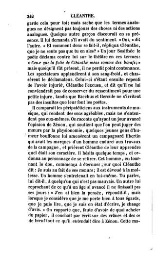 Wà CLÉANTHE. 
garde cela pour toi ; mais sache que les termes analo­gues 
ne désignent pas toujours des choses ni des actions 
analogues. Quelque autre garçon discourait en sa pré­sence. 
Il lui demanda s'il avait du sentiment. «Oui, » dit 
l'autre. « Et comment donc se fait-il, répliqua Cléanthe, 
que je ne sente pas que tu en aies? » Un jour Sosithée le 
poète déclama contre lui sur le théâtre en ces termes : 
ce Ceux que la folie de Cléanlhe mène comme des boeufs; » 
mais quoiqu'il fût présent, il ne perdit point contenance. 
Les spectateurs applaudirent à son sang-froid, et chas­sèrent 
le déclamateur. Celui-ci sfétant ensuite repenti 
de Favoir injurié*, Cléanthe l'excusa, et dit qu'il ne lui 
conviendrait pas de conserver du ressentiment pour une 
petite injure, tandis que Bacchus et Hercule ne s'irritent 
pas des insultes que leur font les poëtes. 
Jl comparait les péripatéticiens aux instruments de mu­sique, 
qui rendent des sons agréables, mais ne s'enten­dent 
pas eux-mêmes. On raconte qu'ayant un jour avancé 
l'opinion de Zenon, qui soutient que l'on peut juger des 
moeurs par la physionomie, quelques jeunes gens d'hu- 
' meur bouffonne lui amenèrent un campagnard libertin 
qui avait les marques d'un homme endurci aux travaux 
de la campagne, et prièrent Cléanthe de leur apprendre 
quel était son caractère. 11 hésita quelque temps, et or­donna 
au personnage de se retirer. Cet homme, en tour­nant 
le dos, commença à éternuer ; sur quoi Cléanthe 
dit : Je suis au fait de ses moeurs ; il est dévoué à la mol­lesse. 
Un homme s'entretenait en lui-même. Tu parles, 
lui dit-il, à quelqu'un qui n'est pas mauvais. Un autre lui 
reprochant de ce qu'à un âge si avancé il ne finissait pas 
ses jours : « J'en ai bien la pensée, répondit-il, mais 
lorsque je considère que je me porte bien à tous égards, 
que je puis lire, que je suis en état d'écrire, je change 
d'avis. » On rapporte que, faute d'avoir de quoi acheter 
do papier, il couchait par écrit sur des crânes et des os 
de boeuf tout ce qu'il entendait dire à Zenon. Cette ma- 
 