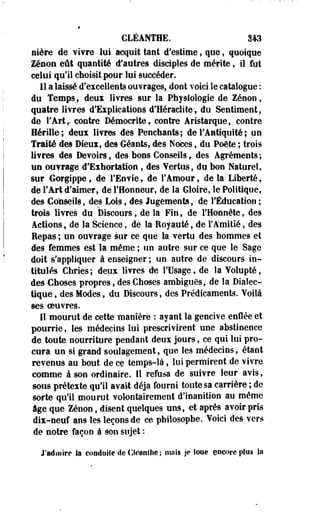 CLÊANTHE. 343 
nière de vivre lui acquit tant d'estime , que, quoique 
Zenon eût quantité d*autres disciples de mérite, il fut 
celui qu'il choisit pour lui succéder. 
Il a laissé d'excellents ouvrages, dont voici le catalogue : 
du Temps, deux livres sur la Physiologie de Zenon, 
quatre livres d'Explications d'Heraclite-, du Sentiment, 
de l'Art,, contre Démocrite, contre Aristarque, contre 
Hérille; deux livres des Penchants; de l'Antiquité ; un 
Traité des Dieux, des Géants, des Noces, du Poète ; trois 
livres des Devoirs, des bons Conseils, des Agréments ; 
un ouvrage d'Exhortation , des Vertus, du bon Naturel, 
sur Gorgippe, de l'Envie, de l'Amour, de la Liberté, 
de l'Art d'aimer, de l'Honneur, de la Gloire, le Politique, 
des Conseils, des Lois, des Jugements,- de l'Éducation ; 
trois livres du Discours, de la Fin, de l'Honnête, des 
Actions, de la Science, de la Eoyauté, de F Amitié, des 
Eepas ; un ouvrage sur ce que la vertu des hommes et 
des femmes est la même ; un autre sur ce que le Sage 
doit s'appliquer à enseigner ; un autre de discours in­titulés 
Chries; deux livres de l'Usage, de la Volupté, 
des Choses propres, des Choses ambiguës, de la Dialec­tique 
, des Modes, du Discours, des Prédicaments. Voilà 
ses oeuvres. 
Il mourut de cette manière : ayant la gencive enflée et 
pourrie, les médecins lui prescrivirent une abstinence 
de toute nourriture pendant deux jours, ce qui lui pro­cura 
un si grand soulagement, que les médecins, étant 
revenus au bout de ce temps-là, lui permirent de vivre 
comme à son ordinaire. 11 refusa de suivre leur avis, 
sous prétexte qu'il avait déjà fourni toute sa carrière ; de 
sorte qu'il mourut volontairement d'inanition au même 
âge que Zenon, disent quelques uns, et après avoir pris 
dix-neuf ans les leçons de ce philosophe. Voici des vers 
de notre façon à son sujet : 
J'admire la conduite de Cléanthe ; mai» Je loue encore plus la 
 