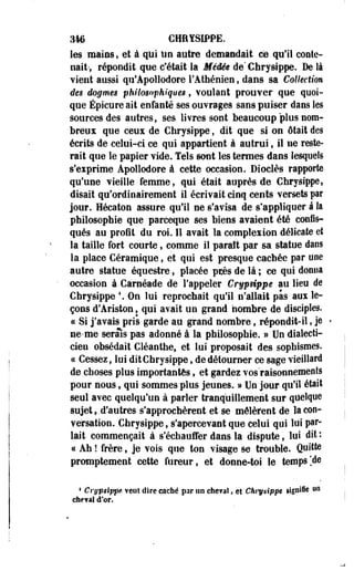 346 CHRfSiPPE. 
les mains, et à qui Un autre demandait ce qu'il conte­nait-, 
répondit que c'était la Méâée de Chrysippe. De là 
vient aussi qu'Apollodore l'Athénien, dans sa Collection 
des dogmes philosophiques, voulant prouver que quoi­que 
Épicure ait enfanté ses ouvrages sans puiser dans les 
sources des autres, ses livres sont beaucoup plus nom­breux 
que ceux de Chrysippe, dit que si on ôtait des 
écrits de celui-ci ce qui appartient à autrui, il ne reste­rait 
que le papier vide. Tels sont les termes dans lesquels 
s'exprime Apollodore à cette occasion. Dioclès rapporte 
qu'une vieille femme, qui était auprès de Chrysippe, 
disait qu'ordinairement il écrivait cinq cents versets par 
jour. Hécaton assure qu'il ne s'avisa de s'appliquer à la 
philosophie que parceque ses biens avaient été confis-qués 
au profit du roi. Il avait la complexion délicate et 
la taille fort courte, comme il paraît par sa statue dans 
la place Céramique, et qui est presque cachée par une 
autre statue équestre, placée pcès de là ; ce qui donna 
occasion à Carnéade de l'appeler Crypdppê au lieu de 
Chrysippe  On lui reprochait qu'il n'allait pas aux le­çons 
d'Ariston, qui avait un grand nombre de disciples. 
« Si j'avais pris garde au grand nombre, répondit-il, je 
ne-me serais pas adonné à la philosophie. » Un dialecti­cien 
obsédait Cléanthe, et lui proposait des sophismes. 
ce Cessez, lui dit Chrysippe, de détourner ce sage vieillard 
de choses plus importantes, et gardez vos raisonnements 
pour nous, qui sommes plus jeunes. » Un jour qu'il était 
seul avec quelqu'un à parler tranquillement sur quelque 
sujet, d'autres s'approchèrent et se mêlèrent de la con­versation. 
Chrysippe, s'apercevant que celui qui lui par­lait 
commençait à s'échauffer dans la dispute, lui dit : 
ce Ah ! frère, je vois que ton visage se trouble. Quitte 
promptement cette fureur, et donne-toi le temps[àe 
4 Crypsippe veut dire caché par nn cheval, et Chrysippe signifie uo 
cheval d'or. 
 