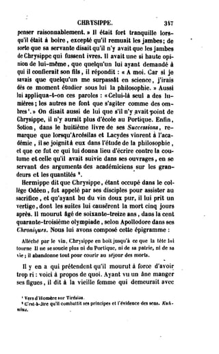 CHHYSIPPË. 317 
penser raisonnablement, » 11 était fort tranquille lors­qu'il 
était à boire, excepté qu'il remuait les jambes; de 
sorte que sa servante disait qu'il n'y avait que les jambes 
deChrysippe qui fassent ivres. Il avait une si haute opi­nion 
de lui-même , que quelqu'un lui ayant demandé à 
qui il confierait son fils , il répondit : « A moi. Car si je 
savais que quelqu'un me surpassât en science, j'irais 
dès ce moment étudier sous lui la philosophie. » -Aussi 
loi appliqua-t-on ces paroles : «Celui-là seul a des lu­mières 
; les autres ne font que s'agiter comme des om­bres1. 
» On disait aussi de lui que s'il n'y avait point de 
Chrysippe, il n'y aurait plus d'école au Portique. Enfin, 
Sotion 5 dans le huitième livre de ses Successions, re­marque 
que lorsqu'Arcésilas et Lacydes vinrent à l'aca­démie 
, ilse joignità eux dans l'étude de la philosophie, 
et que ce fut ce qui lui donna lieu d'écrire contre la cou­tume 
et celle qu'il avait suivie dans ses ouvrages f en se 
servant des arguments des académiciens sur les gran­deurs 
et les quantités 2. 
Hermippe dit que Chrysippe, étant occupé dans le col­lège 
Odéen, fut appelé par ses disciples pour assister au 
sacrifice , et qu'ayant bu du vin doux pur, il lui prit un 
vertige, dont les suites lui causèrent la mort cinq jours 
après. 11 mourut âgé de soixante-treize ans, dans la cent 
quarante-troisième olympiade, selon Apoîlodore dans ses 
Chroniques. Nous lui avons composé cette épigramme : 
Alléché par le ¥in, Chrysippe eo boit jusqu'à ce que la tête lui 
tourne U ne se soucie plus ni du Portique, ni de sa patrie, ni de sa 
*ie ; il abandonne tout pour courir au séjour des morts. 
11 y en a qui prétendent qu'il mourut à force d'avoir 
trop ri : voici à propos de quoi. Ayant vu un âne manger 
ses figues, il dit à la vieille femme qui demeurait avec 
4 Vers d'Homère sur Tirésias. 
1 C'est-à-dire qu'il combattit ses principes eî i'éfldeece des sens. Euh-nhu. 
 