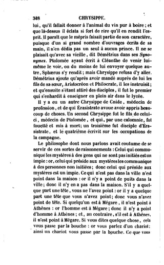 318 CHRYSIPPE. 
lui, qu'il fallait donner à l'animal du vin pur à boire ; et 
que là-dessus il éclata si fort de rire qu'il en rendit l'es­prit. 
U paraît que le mépris faisait partie de son caractère, 
puisque d'un si grand nombre d'ouvrages écrits de sa 
main, il n'en dédia pas un seul à aucun prince. 11 ne se 
plaisait qu'avec sa Tieille, dit Démétrius dans ses Syno­nyme*. 
Ptolomée ayant écrit à Cléanthe de venir lui-même 
le voir, ou du moins de lui envoyer quelque au­tre 
, Sphoerus s'y rendit ; mais Chrysippe refusa d'y aller. 
Démétrius ajoute qu'après avoir mandé auprès de lui les 
fils de sasoeur? Aristocréon et Philocrate, il les instruisit ; 
et qu'ensuite s'étant attiré des disciples, il fut le premier 
qui s'enhardit à enseigner en plein- air dans le lycée. 
11 y a eu un autre Chrysippe de Cnide, médecin de 
profession, et de qui Érasistrate avoue avoir appris beau­coup 
de choses. Un second Chrysippe, fut le fils.de celui-ci 
, médecin de Ptolomée, et qui• par une calomnie, fut 
fouetté et mis à .mort; un troisième fut disciple d'Éra-sistrate, 
et le quatrième écrivit sur les • occupations de 
la campagne. 
Le philosophe dont nous parlons avait coutume de se 
servir de ces sortes de raisonnements : Celui qui commu­nique 
les mystères à des gens qui ne sont pas initiés est un 
impie : or, celui qui préside aux mystères les communique 
à des personnes non initiées ; donc celui qui préside aux 
mystères est un impie. Ce qui n'est pas dans la ville n'est 
point dans la maison : or il n'y a point de puits dans la 
ville ; donc il n'y en a pas dans la maison. S'il y a quel­que 
part une tête, vous ne l'avez point : or II y a quelque 
part une tête que vous n'avez point ; donc vous n'avez 
point de tête. Si quelqu'un est à Mégare , il n'est point à 
Athènes : or l'homme est à Mégare ; donc il n'y a point 
d'homme à Athènes ; et, au contraire, s'il est à Athènes, 
il n'est point à Mégare. Si vous dites quelque chose, cela 
t vous passe parla bouche : or vous parlez d'un chariot; 
ainsi un chariot vous passe par la bpuche. Ce que vous 
 