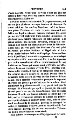 CHRYSIPPE.. 319 
n'avez pas jeté, vous l'avez : or vous n'avez pas jeté des 
cornes; donc vous avez des'cornes. D'autres attribuent 
cet argument à Eubulide. 
Certains auteurs condamnent Chrysippe comme ayant 
mis au jour plusieurs ouvrages honteux et obscènes. Ils 
citent celui sur les omt'en* Physiciens, où il se trouve 
une pièce d'environ six cents versets, contenant une 
fiction sur Jupiter et Junon, mais qui renferme des choses 
qui ne peuvent sortir que d'une bouche impudique, lis 
ajoutent que, malgré l'obscénité de cette histoire, il la 
prôna comme une histoire physique, quoiqu'elle con­vienne 
bien moins aux dieux qu'à des lieux de débauche. 
Aussi ceux qui ont parlé des Tablettes n'en ont point 
fait usage, pas même Poléraon, ni Hypsicrate , ni Anti-gone 
; mais c'est une fiction de Chrysippe. Dans son livre 
de U République, il ne se déclare pas contre les mariages 
entre père et fille, entre mère et fils ; il ne les approuve 
pas moins ouvertement dès le commencement de son, 
traité sur les Choses qui m sont point préférables par elles-mêmes. 
Dans son troisième livre du Droit, ouvrage d'en­viron 
mille versets, il veut qu'on mange les corps morts. 
On allègue encore contre lui ce qu'il avance dans le 
deuxième livre de son ouvrage sur les biens et l'abon­dance, 
où il examine comment et pourquoi le sage doit 
chercher son profit : que si c'est pour la vie même, il est 
indifférent de quelle manière il vive ; que si c'est pour la 
volupté, il n'importe pas qu'il.en jouisse ou non; que 
si c'est pour la vertu, elle lui'suffit seule pour le rendre 
heureux. 11 traite du dernier ridicule les gains que l'on' 
feit, soit en recevant des présents de la main des princes, 
parcequ'ils obligent à ramper devant eux, soit en obte­nant 
des.bienfaits de ses amis, parcequ'ils changent l'a» 
mitié en commerce d'intérêt, soit en recueillant du fruit 
de la sagesse, parcequ'elle devient mercenaire. Tels sont 
les points contre lesquels on se récrie 
Mais comme les ouvrages de Chrysippe sont fort célê- 
50 
 