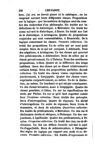 350 • CHRYSIPPE. 
bres, j'ai cru en devoir placer ici le catalogue, ee les 
rangeant suivant leurs différentes classes. Propositions 
sur la logique : que les matières de logique sont du nom­bre 
des recherches d'un philosophe. Six traités sur les - 
définitions de la dialectique, à Métrodore.-Un traité des 
noms suivant la dialectique,, à Zenon. Un traité sur l'art 
de la dialectique, à Aristagoras. Quatre de .propositions 
conjointes qui sont vraisemblables, à Dioscoride. De la 
logique concernant les choses. Première collection : Uo 
traité des propositions. Un de celles qui ne sont point 
simples. Deux de ce qui est composé, à Athénade. Trois 
des négations, à Aristagoras. Un des choses qui peuvent 
être prédicaments, à Athénodore. Deux de celles qui se 
disent privativement. Un à Théarus. Trois des meilleures 
propositions, à Dion. Quatre de la différence des temps 
indéfinis. Deux des choses qui se disent relativement à 
certains temps. Deux des propositions parfaites. Secouée 
collection : Un traité des choses vraies," exprimées dis-jonctivement, 
à Gorgippide. Quatre des choses vraies, 
exprimées conjonctivement, au même. Uo de la distinc­tion, 
au même. Un touchant ce qui est par conséquence. 
Un des choses ternaires, aussi à Gorgippide. Quatre des 
choses possibles, à GHton. Un sur les significations des 
mots, par Philon. Un sur ce qu'il faut regarder comme 
faux. Troisième collection : Deux traités des préceptes. 
Deux d'interrogations. Quatre de réponses. Un abrégé 
d'interrogations. Un autre de réponses. Deux livres de 
demandes, et deux de solutions. Quatrième collection : 
Dix traités de prédicaments, à Métrodore. Uo des cas de 
déclinaison droits et obliques, à Philarque. Un des con­jonctions, 
à Àpollonîde. Quatre des prédicaments,- à Pa-sylos. 
Cinquième collection: Un traité des cinq cas de dé­clinaison. 
Un des cas définis énoncés suivant le sujet. 
Un d'appellatifs. Deux de subinsinuation, à Stésagoras. 
Des règles de logique par rapport aux mots et au dis­cours. 
Première collection : Six traités d'expressions an 
 