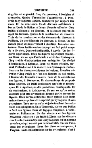 CHRYSIPPE. • 351 
singulier et au pluriel. Cinq d'expressions, à Sosigène et 
Alexandre. Quatre d'anomalies d'expressions, à Dion. 
Trois de syllogismes sorites, considérés par rapport aux 
mots. Un de solécismes. Un de discours solécisants, à 
Denys. Un de la diction, à Denys. Seconde collection • Cinq 
traités d'éléments du discours, et de choses qui sont le 
sujet du discours. Quatre de la construction du discours. 
Trois de- la construction et des éléments du discours, à 
Philippe. Un des éléments du discours, à Nicias. Un des 
choses qu'on dit relativement à d'autres. Troisième col­lection: 
Deux traités contre ceux qui ne font point usage 
de la division. Quatre d'ambiguïtés, à Apolla. Un des fi­gures 
équivoques. Deux des figures équivoques conjoin­tes. 
Deux sur ce que Panthoëde a écrit des équivoques. ' 
Cinq traités d'introduction aux ambiguïtés. Un abrégé 
d'équivoques, à Épicrate. Deux de choses réunies, ser­vant 
d'introduction à la matière des équivoques. Collec­tions 
sur les discours et figures de logique. Première col­lection 
: Cinq traités sur Fart des discours et des modes, 
à Dioscoride. Trois des discours. Deux de la constitution 
des figures, à Stésagoras. Un d'assemblage de proposi­tions 
figurées. Un traité de discours conjoints et récipro­ques. 
Un à Agathon, ou des problèmes conséquents. Un 
de conclusions, à Aristagoras. Un sur ce qu'un même 
discours peut être diversement tourné par le moyen des 
figures. Deux sur les difficultés qu'on oppose à ce qu'un 
même discours puisse être exprimé par syllogisme et sans 
syllogisme. Trois sur ce qu'on objecte touchant les solu­tions 
des syllogismes. Un à Timocrate, sur ce que Philon 
a écrit des figures. Deux de logique composée, à Timo­crate 
et Philomathe. Un des discours et des figures. 
Deuxième collection : Un traité à Zenon sur les discours 
concluants. Un au même sur les syllogismes qu'on nomme 
première, et qui ne sont pas démonstratifs. Un sur l'ana­lyses 
des syllogismes. Deux des discours trompeurs, à ' 
Pasyliii. Un de considérations sur les syllogismes, c'est-à- 
 
