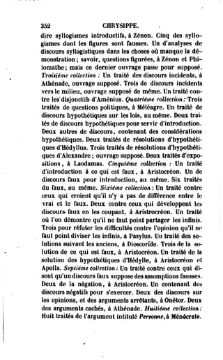352 CHRYS1PPE. 
dire syllogismes introduetifs, à Zenon. Cinq des syllo­gismes 
dont les figures sont faosses. Un d'analyses de 
discours syltogistiques dans les clioses où manque la dé­monstration 
; savoir, questions figurées, à Zenon et Phi-loraathe; 
mais ce dernier ouvrage passe pour supposé. 
Troisième collection : Un traité des discours incidents, à 
Athénade, ouvrage supposé. Trois de discours incidents 
vers le milieu, ouvrage supposé de môme. Un traité con­tre 
les'disjonctifs d'Aménius. Quatrième collection rTrois 
traités de questions politiques, à Méléagre. Un traité de 
discours hypothétiques sur les lois, au même. Deux trai­tés 
de discours hypothétiques pour servir d'introduction. 
Deux autres de discours, contenant des considérations 
hypothétiques. Deux traités de résolutions d'hypothéti­ques 
d'Hédyllus. Trois traités de résolutions d'hypothéti­ques 
d'Alexandre ; ouvrage supposé. Deux traités d'expo­sitions, 
à Laodamas. Cinquième collection : Un traité 
d'introduction à ce qui est faux, à Aristocréon. Un de 
discours faux pour introduction, au, même. Six traités 
du faux, au même. Sixième collection : Un traité contre 
ceux qui croient qu'il n'y a pas de différence entre le 
vrai et le faux. Deux contre ceux qui développent les 
discours- faux en les coupant, à Aristrocréon. Un traité 
où l'on démontre qu'il ne faut point partager les infinis. 
Trois pour réfuter les difficultés contre l'opinion qu'il m» 
faut point diviser les infinis, à Pasylus. Un traité des so­lutions 
suivant les anciens, à Dioscorîde. Trois de la so­lution 
de ce qui est faux, à Aristocréon. Un traité de la 
solution des hypothétiques d'Hédylle, à Aristocréon et 
Apolïa. Septième collection : Un traité contré ceux qui di­sent 
qu'un discours faux suppose des assomptions fausses. 
Deux de la négation, à Aristocréon. Un contenant des 
discours négatifs pour s'exercer. Deux des discours sur 
les opinions, et des arguments arrêtants, à Onétor. Deux 
des arguments cachés, à Àthénade. Huitième collection: 
Huit traités de l'argument intitulé Personne, à Ménôcrate. 
 