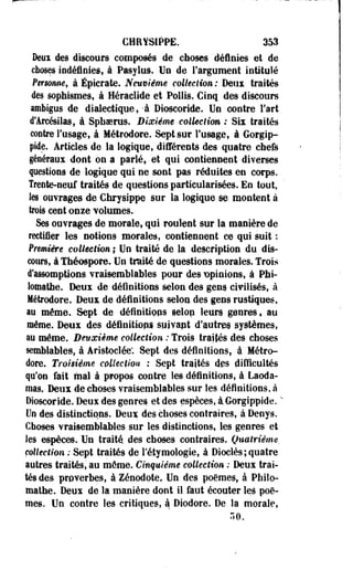 CHfmtPPE. 353 
Deux des discours composés de choses définies et de 
choses indéfinies, à Pasylus.Un de l'argument intitulé 
Personne, à Épicrate. Neuvième collection : Deux traités 
des sophismes, à Héraclide et Pollis. Cinq des discours 
imbigus de dialectique, -à Dioscoride. Un contre Fart 
d'Arcésilas, à Sphoeras. Dixième c&lkclim : Six traités 
contre l'usage, à Métrodore. Sept sur l'usage, à Gorgip-pide. 
Articles de la logique, différents des quatre chefs 
généraux dont on a parlé, et qui contiennent diverses 
pestions de logique qui ne sont pas réduites en corps. 
Trente-neuf traités de questions particularisées. En tout, 
les ouvrages de Chrysippe sur la logique se montent à 
trois cent onze volumes. 
Ses ouvrages de morale., qui roulent sur la manière de 
rectifier les notions morales, contiennent ce qui suit : 
Première collection ; Un traité de la description du dis­cours, 
à Théospore. Un traité de questions morales. Trois 
d'assomptioes vraisemblables pour des opinions, à Phi-lomathe. 
Deux de définitions selon des gens civilisés, à 
Métrodore. Deux de définitions selon des gens rustiques, 
au même. Sept de définitiops selon leurs genres, au 
même. Deux des définitiops syjvapt d'autres systèmes, 
au même. Deuxième collection : Trois traités des choses 
semblables, à Aristoelée; Sept des définitions, à Métro­dore. 
Troisième collection : Sept traités des difficultés 
qu'on fait mal à propos contre les définitions, à Laoda-mas. 
Deux de choses vraisemblables sur les définitions, à 
Dioscoride. Deux des genres et des espèces, à Gorgippide. *" 
Un des distinctions. Deux des choses contraires, à-Denys. 
Choses vraisemblables sur les distinctions, les genres' et 
les espèces. Un traité des choses contraires. Quatrième, 
collection : Sept traités de Fétymologie, à Diocîès ; quatre 
autres traités, au môme. Cinquième collection : Deux trai­tés 
des proverbes, à Zénodote, Un des poèmes, â Philo-mathe. 
Deux de la manière dont il faut écouter leé poè­mes. 
Un contre les critiques, à Diodore. De la morale, 
50. 
 