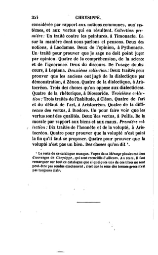 331 ' CHRYSIPPE. 
considérée par rapport aux notions communes, aui" sys­tèmes, 
et aux vertus qui en résultent. Collection pre-miêre 
: Un traité contre les peintures, à Timooacte. Ue 
sur la manière dont nous parlons et pensons. Deui des 
notions, à Laodamas. Deux de l'opinion, à Pythonacte. 
Un-traité pour prouver que le sage ne doit point juger 
par opinion. Quatre de la compréhension, de la science 
et de l'ignorance'. Deux du discours. De l'usage du dis­cours, 
à Leptena. Deuxième collection: Deux traités pur 
prouver que les anciens ont jugé de la dialectique par 
démonstration, à Zenon. Quatre de la dialectique, à Aris-tocréon. 
Trois des choses qu'on oppose aux dialecticiens. 
Quatre dé la rhétorique, à Dioscoride. Troisième collet - 
fton-; Trois traités de l'habitude, à Gléon. Quatre de l'art 
et du défaut de l'art, à Aristocréon. Quatre de la diffé­rence 
des vertus, à Diodore. Un pour faire voir que les 
vertus sont des qualités. Deux *des vertus, à Poilis. De la 
morale par rapport aux biens et aux maux. Première col­lection: 
Dix traités de l'honnête et de la volupté, â Aris­tocréon. 
Quatre pour prouver que la volupté n'est point 
la fin qu'il faut se proposer. Quatre pour prouver que la 
volupté n'est pas un bien. Des choses qu'on dît *. 
1 Le reste de ce catalogue roaoqee. Voyez dans Ménage plusieurs titres 
d'ouvrages de Chrysfppe, qui sont recueillis d'ailleurs. Au reste, il faut 
remarquer sur tout ce catalogue que si quelques uns de ces titres ne sont 
. peut-être pas rendus exactement, c'est que le sens des termes grecs n'est 
pas toujours clair. 
 