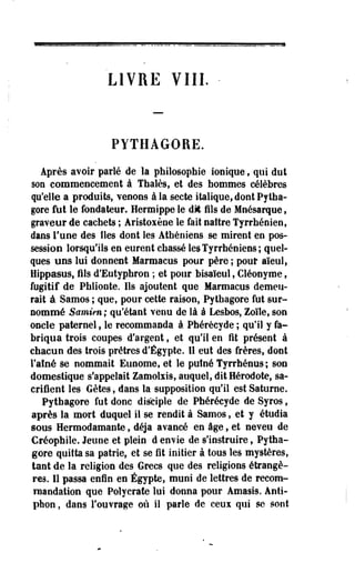 LIVRE VIII. 
PYTHAGORE. 
Après avoir parlé de la philosophie ionique f qui dut 
son commencement à Thaïes, et des hommes célèbres 
qu'elle a produits, venons à la secte italique, dont Pytha­gore 
fut le fondateur. Hermippe le dit fils de Mnésarque, 
graveur de cachets ; Aristoxène le fait- naître Tyrrhéoien, 
dans l'une des îles dont les Athéniens se mirent en pos­session 
lorsqu'ils en eurent chassé les Tyrrhéniens ; quel­ques 
uns lui donnent Marmacus pour père ; pour aïeul, 
Hippasus, fils d'Eutyphron ; et pour bisaïeul, Cléonyme, 
fugitif de Pblionte, Ils ajoutent que Marmacus demeu­rait 
à Samos ; que, pour cette raison, Pythagore fut sur­nommé 
Samien ; qu'étant venu de là à Lesbos, Zoîle, son 
oncle paternel, le recommanda à Phérécyde ; qu'il y fa­briqua 
trois coupes d'argent, et qu'il en fit présent à 
chacun des trois prêtres d'Egypte. Il eut des frères, dont 
l'aîné se nommait Eunome, et le puîné Tyrrhénus; son 
domestique s'appelait Zamolxis, auquel, dit Hérodote, sa­crifient 
les Gètes, dans la supposition qu'il est Saturne. 
Pythagore fut donc disciple de Phérécyde de Syros, 
après la mort duquel il se rendit à Samos, et y étudia 
sous Hermodamante, déjà avancé en âge, et neveu de 
Créophile. Jeune et plein • d envie de s'instruire, Pytha­gore 
quitta sa patrie, et se fit initier à tous les mystères, 
tant de la religion des Grecs que des religions étrangè­res. 
Il passa enfin en Egypte, muni de lettres de recom­mandation 
que Polycrate lui donna pour Amasis. Ànti-pfaon, 
dans l'ouvrage où il parle de ceux qui se sont 
 