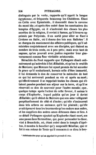 356 PYTHAGORE. 
distingués par la vertu, rapporte qu'il apprit îa langue 
égyptienne, et fréquenta beaucoup les Chaldéens. Étant 
en Crète avec Épiménide, il descendit dans la caverne 
du mont Ida ; et après être entré daos les sanctuaires des 
temples d'Egypte, où il s'instruisit des choses les plus 
secrètes de la religion, il revint à Samos, qu'il trouva op­primée 
par Polyerate, Il en sortit pour aller se fixer à 
Crotone en Italie 9 où il donna des lois aux Italiotes  Il 
se chargea du maniement des affaires publiques, qu'il ad­ministra 
conjointement avec ses disciples, qui étaient au 
nombre de trois cents, ou à peu près ; mais avec tant de 
sagesse, qu'on pouvait avec justice regarder leur gou­vernement 
comme une véritable aristocratie. 
Héraclide du Pont rapporte que Pytbagore disait ordi­nairement 
qu'autrefois il fut JSthalide, et qu'on le crut ils 
de Mercure; que Mercure lui ayant promis de lui accorder 
la grâce qu'il souhaiterait, hormis celle d'être immortel, 
il lui demanda le don de conserver la mémoire de tout 
ce qui lui arriverait pendant sa vie et après sa mort ; 
qu'effectivement il se rappelait toutes les choses .qui s'é­taient 
passées pendant son séjour sur la terre, et qu'il se 
réservait ce don de souvenir pour l'autre monde ; que, 
quelque temps après l'octroi de cette faveur, il anima le 
corps d'Euphorbe, lequel publia qu'un jour il devint 
JSthaliie ; qu'il obtint de Mercure que son ame voltigerait 
perpétuellement de côté et d'autre ; qu'elle s'insinuerait 
dans tels arbres ou animaux qu'il lui plairait; qu'elle 
avait éprouvé tous les tourments qu'on endure aux enfers,, 
et les supplices des autres âmes détenues dans ce lieu. A 
ce détail Pytbagore ajoutait qu'Euphorbe étant mort, son 
ame passa daos Hermotime, qui, pour persuader la chose, 
vint à Branchide, où, étant eotré dans le temple d'Apol­lon, 
il montra le bouclier qu'y suspendit Ménélas; que ce 
fut à son retour de Troie qu'il consacra à ce dieu le bou- 
4 Habitants des pays qy'oa appelai! Sa grande Grèce. 
 