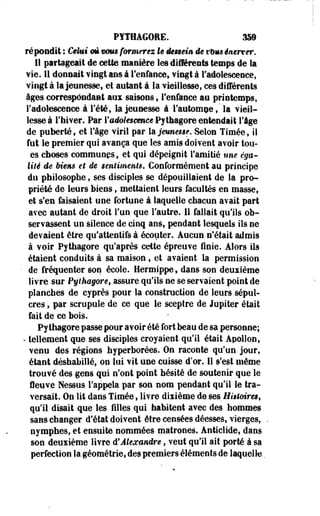 PÏTHAGORE. 359 
répondit : Ceint m mm formerez le dessein de mm énerver. 
11 partageait de cette manière les différents temps de la 
Yïe. 11 donnait vingt ans à l'enfance, vingt à l'adolescence, 
vingt à la jeunesse, et autant à la vieillesse, ces différents 
âges correspondant aux saisons ; l'enfance au printemps, 
l'adolescence à l'été, la jeunesse à l'automne s" la vieil­lesse 
à l'hiver. Par l'adolescence Pythagore entendait l'âge 
de puberté, et l'âge viril par la jeunesse. Selon Timée, il 
fut le premier qui avança que les amis doivent avoir lou­es 
choses communes, et qui dépeignit l'amitié nue éga­lité 
de Mens et de sentiments. Conformément au principe 
du philosophe, ses disciples se dépouillaient de la pro­priété 
de leurs biens, mettaient leurs facultés en masse, 
et s'en faisaient une fortune à laquelle chacun avait part 
avec autant de droit l'un que l'autre. Il fallait qu'ils ob­servassent 
un silence de cinq ans, pendant lesquels ils ne 
devaient être qu'attentifs à écouter. Aucun n'était admis 
à voir Py thagore qu'après cette épreuve finie. Alors ils 
étaient conduits à sa maison, et avaient la permission 
de fréquenter son école. Hermippe, dans son deuxième 
livre sur Fylhagore, assure qu'ils ne se servaient point de 
planches de cyprès pour la construction de leurs sépul­cres 
, par scrupule de ce que le sceptre de Jupiter était 
fait de ce bois. 
Py thagore passe pour avoir été fort beau de sa personne; 
- tellement que ses disciples croyaient qu'il était Apollon, 
venu des régions hyperborées. On raconte qu'un jour, 
étant déshabillé, on lui vit une cuisse d'or. 11 s'est même 
trouvé des gens qui n'ont point hésité de soutenir que le 
fleuve Nessus l'appela par son nom pendant qu'il le tra­versait. 
On lit dans Timée, livre dixième de ses Histoires, 
qu'il disait que les filles qui habitent avec des hommes 
sans changer d'état doivent être censées déesses, vierges, 
nymphes, et ensuite nommées matrones. Anticlide, dans 
son deuxième livre d'Alexandre, veut qu'il ait porté à sa 
perfection la géométrie, des premiers éléments de laquelle. 
 