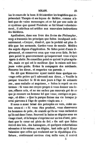 SOLON. 25 
Ion le cours de la lune. 11 fit interdire les tragédies que re­présentait 
Thespis et ses leçons de théâtre, comme n'é­tant 
que de vains mensonges ; et ce fut par une suite de 
ce système que quand Pisistrate se fut blessé volontaire­ment 
, il attribua cet artifice aux mauvaises instructions 
des théâtres. 
Apollodore, dans son livre des Sectes des Philosophes, 
nous a transmis les principes que Solon inculquait ordi­nairement 
« Croyez, disait-il, que la probité est plus fi­dèle 
que les serments. Gardez-vous de mentir. Méditez 
dès-sujets dignes d'application. Ne faites point d'amis lé­gèrement, 
et conservez ceux que vous avez faits. Ne bri­guez 
point le gouvernement qu'auparavant vous n'ayez 
appris à obéir. Ne conseillez point ce qui est le plus agréa­ble, 
mais ce qui est le meilleur. Que la raison soit tou­jours 
votre guide. Évitez là compagnie des méchants. 
Honorez les dieux, et respectez vos parents. » 
On dit que Mimnerme ayant inséré 'dans quelque ou­vrage 
cette prière qu'il adressait aux dieux, ce Veuille la 
parque trancher le fil de mes jours à l'âge de soixante 
ans, sans maladie ni angoisses, » Solon le reprit en ces 
termes : Si vous me croyez propre à vous donner une le­çon, 
effacez cela, et ne me sachez pas mauvais gré de ce 
que je censure un homme tel que vous ; corrigez ce pas­sage 
, et dites : ce Que la parque finisse ma vie lorsque je 
serai parvenu à l'âge de quatre-vingts ans. » • ; 
Il nous a aussi laissé des préceptes en vers, entre au­tres 
ceux-ci : « Si vous êtes prudent, vous observerez 
les hommes de près, de crainfe qu'ils ne vous cachent ce 
qu'ils ont dans l'ame. Souvent la haine se déguise sous un 
visage riant, et la langue s'exprime sur un ton d'ami, pen­dant 
que le coeur est plein de fiel. » On sait que Solon 
écrivit des lois, des harangues, et quelques exhortations 
adressées à lui-même; ses élégies, tant celle qu'il fit sur 
Salamine que celles qui roulaient sur la république d'A­thènes, 
contiennent environ cinq mille vers; il écrivit 
 