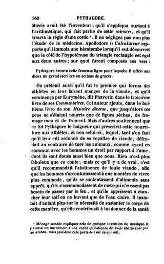 360 PYTHAGORE. 
Moeris avait été l'inventeur ; qu'il s'appliqua surtout à 
l'arithmétique» qui fait partie de cette science, et qu'il 
trouva la règle d'une corde  II ne négligea pas non plus 
l'étude de la médecine. Apollodore le Calculateur rap­porte 
qu'il immola une hécatombe lorsqu'il eut découvert 
que le côté de l'hypoténuse du triangle rectangle est épi 
aux deux autres ; sur quoi furent composés ces vers : 
Pitbagore trouva 'cette fameuse ligne pour laquelle il offrit am 
dieux un grand sacrifice eo actions de grâces. 
On prétend aussi qu'il Ait le premier qui forma des 
athlètes en leur faisant manger de la viande t et qu'il 
commença par Eurymène, dit Phavorin dans le troisième 
livre de ses Commentaires. Cet auteur ajoute, dans le hui­tième 
livre de son Histoire diverse, que jusqu'alors ces 
gens ne s'étaient nourris que de figues sèches, de fro­mage 
mou et de froment. Mais d'autres soutiennent que 
ce fut Pythagore le baigneur qui prescrivit cette nourri­ture 
aux athlètes, et non celui-ci, lequel, tant s'en faut 
qu'il leur eût ordonné de se repaître de viande, défen­dait 
au contraire de tuer les animaux, comme ayant en 
commun avec les hommes un droit par rapport à Famé, 
dont ils sont doués aussi bien que nous. Rien n'est plus 
fabuleux que ce conte ; mais ce qu'il y a de vrai , c'est 
qu'il recommandait l'abstinence de toute viande , afin 
que les "hommes s'accoutumassent à une manière de vivre 
plus commode, qu'ils se contentassent d'aliments sans 
apprêt, qu'ils s'accommodassent de mets qui n'eussent pas 
besoin de passer par le feu, et qu'ils apprissent à étan-cher 
leur soif en ne buvant que de l'eau claire. Il insis­tait 
d'autant plus sur la nécessité de sustenter le corps de 
cette manière, qu'elle contribuait à lui donner de la santé 
* Ménage semble expliquer cela de quelque intention de musique. Il 
Y a aussi tin Instrument à une corde qu'Ettieniie dit avoir été lavent*1 par 
Ses Arabes; mais peut-être cela porte-t-fi ser ce qui suit. 
 