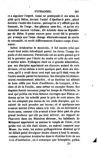 PYTHAGORE. 301 
et à aiguiser l'esprit. Aussi ne pratiquait-il ses actes de 
piété qu'à Délos, devant Fautel d'Apollon le père, placé 
derrière l'autel des Cornes, pareequ'on n'y offrait que do 
froment, de l'orge, des gâteaux sans feu, et qu'on n'y 
immolait aucune victime, dit Aristote dans sa Républi­que 
de Délos. 11 passe encore pour avoir été le premier 
qui avança que l'ame change alternativement de cercle 
de nécessité, et revêt différemment d'autres corps d'ani-maux. 
Selon Aristoïène le musicien, il fut encore celui qui 
avant tout autre introduisit parmi les Grecs l'usage des 
poids et des mesures. Parménide est un autre garant qu'il 
dit le premier que l'étoile du matin et celle du soir sont 
le môme astre. Pythagore était en si grande admiration, 
que ses disciples appelaient ses discours autant de. voix 
divines; et lui-même a écrit quelque part, dans ses oeu­vres, 
qu'il y avait deux cent sept ans qu'il était venu de 
l'autre monde parmi les hommes. Ses disciples lui demeu­raient 
constamment attachés, et sa doctrine lui attirait 
de tous côtés une foule d'auditeurs, de Lucques, d'An-cône 
et de la Pouille, sans même en excepter Home. Ses 
dogmes furent inconnus jusqu'au temps de Philolaiis, le 
seul qui publia ces trois fameux ouvrages que Platon or­donna 
qu'on lui achetât pour le prii de cent mines. On 
ne lui comptait pas moins de sis cents disciples, qui ve­naient 
de nuit prendre ses leçons; et si quelques*uns 
avaient mérité d'être admis à le voir, ils en écrivaient à 
leurs amis, comme s'ils avaient à leur faire part du plus 
grand bonheur qui eût pu leur ^ arriver. Au rapport de 
Pbavorin dans ses Histoires diverses, les habitants de 
Métapont appelaient sa maison le temple de Cérès, et la 
petite rue où elle était située, un endroit consacré aux 
Muses. Au reste, les autres pythagoriciens disaient qu'il 
ne fallait point divulguer toutes choses à tout le monde, 
comme s'exprime Aristoxène dans le dixième livre de ses 
Ijiis d'institution, où il remarque que Xénopbile, pytha- 
51 
 