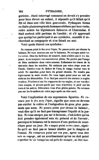 M-2 PYTHAGORE. 
gOFicien , étant interrogé comment on devait s'y prendre 
pour bien élever un enfant, il répondit qu'il fallait qu'il 
fût né dans une ville Men gouvernée. Pythagore forma 
en Italie plusieurs grands hommes célèbres par leur vertu, 
entre autres les législateurs Zaleucus et Charondas. Il 
était surtout zélé partisan de l'amitié ; et s'il apprenait 
que quelqu'un participait à ses symboles, aussitôt il re­cherchait 
sa compagnie et s'en faisait un ami. 
Yoici quels étaient ces symboles : 
Ne remuez point le feu avec Cépée. Ne passes point par-dessus Sa 
balance. Ne TOUS asseyez pas sur le boisseau. Ne mangez point vo-ti 
e ccrur. Otez les fardeaux de concert, mais n'aidez pas à les Im­poser. 
Ayei toujours vos couvertures pliëes. Ne portez pas l'image 
de Bleu enchâssée dans ¥otre anneau. Enfouissez les fraces de la 
marmite dans Ses cendres. Ne nettoyez pas votre siège avec- de 
t'huile. Gardei-vous de lâcher de l'eau, le visage tourné fers le 
soleil. Ne marchez point hors du grand chemin. Ne tendez pas 
légèrement la main droite. Ne wons logez point sous un toit où 
nichent des hirondelles. Il ne faut pas nourrir des oiseau* à ongles 
crochus. N'urinez ni sur les rognores de vos ongles, ni sur vosehs-veuï 
coupés, et prenez garde que vous n'arrêtiez le pied sur les 
unes et les autres. Détournez-TOUS d'un glaive pointu. Ne revenez 
pas sur les frontières de votre psjs après en être sorti. 
Yoici l'explication de ces expressions figurées. Ne re­muez 
pas le feu avec l'épée9 signifie que nous ne devons 
pas exciter la colère et l'indignation de gens plus puis­sants 
que nous. Ne passez point par-demis la bakmee , 
Yeut dire qu'il ne faut pas transgresser l'équité et la jus­tice. 
Ne vous asseyez pm sur le boisseau 9 c'est-à-dire qu'on 
doit prendre également* soin du présent et de l'avenir, 
pareeque le boisseau est la mesure d'une portion de nour­riture 
pour un jour. Ne rangez-point votre coeur, signi­fie 
qu'il ne faut pas se laisser abattre par le chagrin et 
l'ennui. Ne retournez point mr vos pas f après mus être 
mis en voyage, est un avertissement qu'on ne doit point 
regretter la vie lorsqu'on est près de mourir, ni être ton- 
 