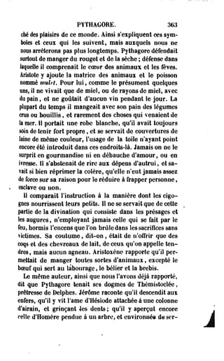 PYTHAGORE. 363 
cM des plaisirs de ce monde. Ainsi s'expliquent ces sym­boles 
et eaux qui les suivent, mais auxquels nous ne 
nous arrêterons pas plus longtemps. Pythagore défendait 
surtout de manger du rouget et de la sèche ; défense dans 
laquelle il comprenait le coeur des animaux et les fèves. 
Âristote y ajoute la matrice des animaux et le poisson 
nommé mulet. Pour lui, comme le présument quelques 
ans, il ne vivait que de miel, ou de rayons de miel, avec 
du pain, et ne goûtait d'aucun vin pendant le jour. La 
plupart du temps il mangeait avec son pain des légumes 
crus ou bouillis, et rarement des choses qui venaient de 
la mer. 11 portait une robe blanche, qu'il avait toujours 
soin de tenir fort propre, et se servait de couvertures de 
laine de même couleur, l'usage de la toile n'ayant point 
encore été introduit dans ces endroits-là. Jamais on ne le 
surprit en gourmandise ni en débauche d'amour, ou en 
ivresse. 11 s'abstenait de rire aui dépens d'autrui, et sa­vait 
si bien réprimer la colère, qu'elle n'eut jamais assez 
de force sur sa raison pour le réduire à frapper personne, 
esclave ou non. 
11 comparait l'instruction à la manière dont les cigo­gnes 
nourrissent leurs petits. Il ne se servait que de cette 
partie de la divination qui consiste dans les présages et 
les augures, n'employant jamais celle qui se fait par le 
feu, hormis l'encens que Ton brûle dans les sacrifices sans 
victimes. Sa coutume, dit-on, était de n'offrir que des 
coqs et des chevreaux de lait, de ceux qu'on appelle ten­dres, 
mais aucun agneau. Aristoxène rapporte qu'il per­mettait 
de manger toutes sortes d'animaux, excepté le 
boeuf qui sert au labourage, le bélier et la brebis. 
Le même auteur, ainsi que nous l'avons déjà rapporté, 
dit que Pythagore tenait ses dogmes de Tfaémistoclée, 
prêtresse de Delphes. Jérôme raconte qu'il descendit aux 
enfers, qu'il y vit i'ame d'Hésiode attachée à une colonne 
d'airain, et grinçant les dents ; qu'il y aperçut encore 
celle d'Homère pendue à un arbre, et environnée de ser- À 
 