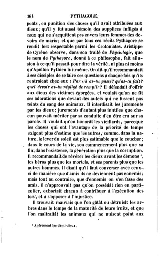 .161 PYTHAGOKE. 
pents, en punition des choses qu'il avait attribuées aux 
dieux; qu'il y fut aussi témoin des supplices inÉigés à 
ceux qui ne s'acquittent pas envers leurs femmes des de­voirs 
de maris; et que par tous ces récits Pytliagore.se 
rendit fort respectable parmi les Crotoniates. Aristippe 
de Cyrène observe, dans son traité de Physiologie, que 
le nom de Pylhayore, donné à ce philosophe,. fait allu­sion 
à ce qu'il passait pour dire la vérité, ni plus ni moins 
qu'Apollon Pythien lui-même. On dit qu'il recommandait 
à ses disciples de se faire ces questions à chaque fois qu'ils 
rentraient chez eui i Par où as-tu passé? qn'ms-lu fait? 
quel devoir as-tu négligé de remplir? Il défendait d'offrir 
aux dieux des victimes égorgées, et voulait qu'on ne fît 
ses adorations que devant des autels qui ne fussent pas 
teints du sang des animaux. Il interdisait les jurements 
par les dieux ; jurements d'autant plus inutiles que cha­cun 
pouvait mériter par sa conduite d'en être cru sur sa 
parole. Il voulait qu'on honorât les vieillards, parceque 
les choses qui ont l'avantage de la priorité de temps 
exigent plus d'estime que les autres,* comme, dans la na­ture, 
le lever du soleil est plus estimable que le coucher; 
dans lé cours de la vie, son commencement plus que sa 
fin; dans l'existence, la génération plus que la corruption. 
11 recommandait de révérer les dieux avant les démons  
les héros plus que les mortels, et ses parents plus que les 
autres hommes. 11 disait qu'il faut converser avec ceux-ci 
de manière que d'amis ils ne deviennent pas ennemis; 
mais tout au contraire, que d'ennemis on s'en fasse des 
amis. 11 n!approïivait pas qu'on possédât rien en parti­culier, 
exhortait chacun à contribuer à l'exécution des 
lois; et à s'opposer à l'injustice. 
Il trouvait mauvais que l'on gâtât ou détruisit les ar­bres 
dans le temps de la maturité de leurs fruits, et que 
Ton maltraitât les animaux qui ne nuisent point aux 
* Autrement les demi-dieux. 
 