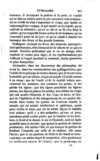 PYTIIAGORE. 365 
hommes. Il inculquait la pudeur et la piété, et voulait 
qu'on tînt un milieu entre la joie excessive et la tristesse; 
qu'on évitât de trop s'engraisser le corps; que tantôt ois 
interrompît les voyages, et que tantôt on les reprit; qu'on 
cultivât sa mémoire; qu'on ne dît et ne Ht rien dans la 
colère ; qu'on respectât toutes sortes de divinations ; qu'on 
s'exerçât à jouer de la lyre; et qu'on aimât à chanter les 
louanges des dieux et des grands hommes. 
Pythagore excluait les fèves des aliments, parcequ'é-tant 
spiritueuses, elles tiennent de la nature de ce qui est 
animé. D'autres prétendent que si on en mange, elles 
rendent le ventre plus léger, et les représentations qui 
s'offrent à l'esprit pendant le sommeil, moins grossières 
et plus tranquilles. 
Alexandre, dans ses Successions des philosophes, dit 
avoir lu, dans les commentaires des pythagoriciens, que 
l'unité est le principe de toutes choses ; que de là est venue 
la dualité, qui est infinie, et qui est sujette à l'unité comme 
à sa cause; que de l'unité et de la dualité infinie pro­viennent 
les nombres, des nombres les points, et des 
points les lignes ; que des lignes procèdent les figures 
planes, des figures planes les solides, des solides les corps, 
qui ont quatre éléments, le feu, l'eau, la terre, et fair; 
que de l'agitation et des changements de ces quatre élé­ments 
dans toutes les parties de l'univers résulte le 
monde, qui est animé, intellectuel et sphérique, ayant 
pour centre la terre, qui est de même figure et habitée 
tout autour; qu'il y a des antipodes; qu'eux et nous, 
marchons pieds contre pieds; que la lumière et les ténè­bres, 
le froid et le chaud, le sec et l'humide, sont en égale 
quantité dans le monde ; que quand la portion de chaleur 
prédomine, elle amène l'été, et que lorsque la portion de 
froidure l'emporte sur celle de la chaleur, elle cause 
l'hiver; que si ces portions de froid et de chaud se trou­vent 
dans un même degré de proportion, elles produisent 
les meilleures saisons de l'année ; que le printemps, où 
.11. 
 