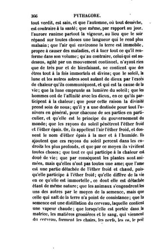 366 ' PYTHAGORE. 
tout verdit, est sain, et que l'automne, où tout dessèche, 
est contraire à la santé; que même,par rapport au jour, 
l'aurore ranime partout la vigueur, au lieu que le soir 
répand spr toutes choses une langueur qui le rend plus 
malsain ; que l'air qui environne la terre est immobile, 
propre à causer des maladies, et à tuer tout ce qu'il ren­ferme 
dans son volume ; qu'au contraire, celui qui est au-dessus, 
agité par un mouvement continuel, n'ayant rien 
que de très pur et de bienfaisant, ne contient que des 
êtres tout à la fois immortels et divins; que le soleil, la 
lune et les autres astres sont autant de dieux par l'excès 
de chaleur qu'ils communiquent, et qui est la cause de la 
vie; que la lune emprunte sa lumière du soleil; que les 
nommes ont de l'affinité avec les dieux, en ce qu'ils par­ticipent 
à la chaleur ; que pour cette raison la divinité 
prend soin de nous; qu'il y a une destinée pour tout l'u­nivers 
en général, pour chacune de ses parties en parti­culier, 
et qu'elle est le principe du gouvernement do 
monde; que les rayons du soleil pénètrent l'éther froid 
et l'éther épais. Or, ils appellent l'air l'éther froid, et don­nent 
le nom d'étber épais à la mer et à l'humide. Ils 
ajoutent que ces rayons du soleil percent dans les en­droits 
les plus profonds, et que par ce moyen ils vivifient 
toutes choses ; que tout ce qui participe à la chaleur est 
doué de vie ; que par conséquent les plantes sont ani­mées, 
mais qu'elles n'ont pas toutes une arae; que l'ame 
est une partie détachée de l'éther froid et chaud, puis­qu'elle 
participe à l'éther froid; qu'elle diffère de la vie 
en ce qu'elle est immortelle, ce dont elle est détachée 
étant de même nature ; que les animaux s'engendrent les 
uns des autres par le moyen de la semence, mais que 
celle qui naît de la terre n'a point de consistance; que la 
semence est une distillation du cerveau, laquelle contient 
une vapeur chaude; que lorsqu'elle est portée dans.la 
matrice, les matières grossières et le sang, qui viennent 
du cerveau, forment les chairs, les nerfs, les os, le poil 
 