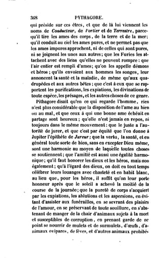 3(18 PYTHAGORE. 
qui préside sur ces êtres, et que de là lui viennent Ses 
noms.de Conducteur, de' Portier et de Terrestre, paree-qu'il 
tire les âmes des corps, de~ la terre et de la mer; 
qu'il conduit au ciel les âmes pures, et ne permet pas que 
les âmes impures approchent, ni de celles qui sont pures, 
ni se joignent les unes aux autres ; que les Furies les at­tachent 
avec des liens, qu'-elles ne peuvent rompre : que 
l'air entier est rempli d*ames; qu'on les appelle démons 
et héros ; qu'ils envoient aux hommes les songes, leur 
annoncent la santé et la maladie, de même qu'aux qua­drupèdes 
et aux autres bêtes ; que c'est à eux que se rap­portent 
les purifications, les expiations, les divinations de 
toute espèce, les présages, et les autres choses de ce genre. 
Pithagore disait qu'en ce qui regarde l'homme, rien 
n'est plus considérable que la disposition de Famé au bien 
ou au mal, et que ceux à qui une bonne ame échéait en 
partage sont heureux ; qu'elle n'est jamais en repos, ni 
toujours dans le même mouvement: que le juste a l'au­torité 
de jurer, et que c'est par équité que Ton donne à 
Jupiter Tépithète de lureur ; que la vertu, la santé, et en 
général toute sorte de bien, sans en excepter Dieu même, 
sont une harmonie au moyen de laquelle toutes choses 
se soutiennent ; que l'amitié est aussi une égalité harmo­nique; 
qu'il faut honorer les dieux et les héros, mais non 
également ; qu'à l'égard des dieux, on doit en tout temps 
célébrer leurs louanges avec chasteté et en habit blanc, 
au lieu que, pour les héros, il suffit qu'on leur porte 
honneur après que le soleil a achevé la moitié de la 
course de la journée; que la pureté de corps s'acquiert 
par les expiations, les ablutions et les aspersions, en évi­tent 
d'assister aux funérailles, en se sevrant des plaisirs 
de l'amour, en se préservant de toute souillure, en s'abs-tenant 
de manger de la chair d'animaux sujets à la mort 
et susceptibles de corruption, en prenant garde de ne 
point se nourrir de mulets et de surmulets, d'ceufs, d'a­nimaux 
ovipares, de fèves, et d'autres animaux prohibés 
 