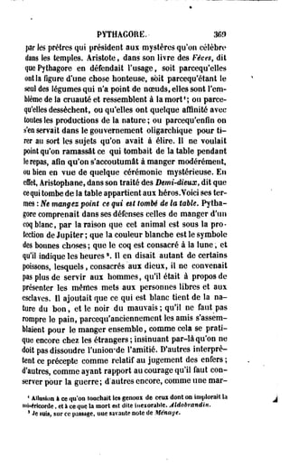 PYTHAGORE.- 36» 
par les prêtres qui président aux mystères qu'on célèbre 
dans les temples. Aristote, dans son livre des Fèves, dit 
que Pylhagore en défendait l'usage, soit parcequ'elles 
ont la figure d'une chose honteuse, soit pareequ'étant le 
seul des légumes qui n'a point de noeuds, elles sont l'em­blème 
de la cruauté et ressemblent à la mort' ; ou parce-qu'elles 
dessèchent, ou qu'elles ont quelque affinité avec 
toutes les productions de la nature ; ou parcequ'enfin on 
s'ea servait dans le gouvernement oligarchique pour ti­rer 
au sort les sujets qu'on avait à élire. Il ne voulait 
point qu'on ramassât ce qui tombait de la table pendant 
le repas, afin qu'on s'accoutumât à manger modérément, 
ou bien en vue de quelque cérémonie mystérieuse. En 
effet, Aristophane, dans son traité des Demi-dieux, dit que 
ce qui tombe de la table appartient aux héros. Voici ses ter­mes 
: JVe mangez point ce qui est tombé de la table» Pytha-gore 
comprenait dans ses défenses celles de manger d'un 
coq blanc, par la raison que cet animal est sous la pro­tection 
de Jupiter ; que la couleur blanche est le symbole 
des bonnes choses; que le coq est consacré à la lune, et 
qu'il indique les heures2. 11 en disait autant de certains 
poissons, lesquels, consacrés aux dieux, il ne convenait 
pas plus de servir aux hommes, qu'il était à propos de 
présenter les mêmes mets aux personnes libres et aux 
esclaves. Il ajoutait que ce qui est bîanc tient de la na­ture 
du bon, et le noir du mauvais; qu'il ne fairtpas 
rompre le pain, parcequ'anciennement les amis s'assem­blaient 
pour le manger ensemble, comme cela se prati­que 
encore chez les étrangers ; insinuant par-là qu'on ne 
doit pas dissoudre l'union-de l'amitié. D'autres interprè­tent 
ce précepte comme relatif au jugement des enfers ; 
d'autres, comme ayant rapport au courage qu'il faut con­server 
pour la guerre; d"autres encore, comme une mar- 
4 Allusion à ee qu'on îoachait les gênerai de ceui dont on implorait la 
miséricorde. eî à ce que la mort est dite inexorable. Aldobrandin. 
s Je «nia, sur ce passage, une savante note de Ménage* 
 